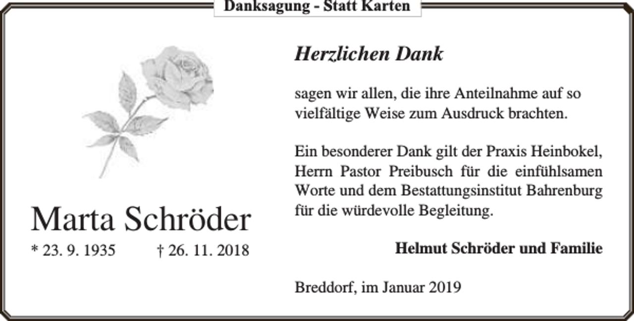 <p>Danksagung - Statt Karten</p><p>Herzlichen Dank<br />sagen wir allen, die ihre Anteilnahme auf so<br />vielfältige Weise zum Ausdruck brachten.</p><p>Marta Schröder</p><p>* 23. 9. 1935</p><p>† 26. 11. 2018</p><p>Ein besonderer Dank gilt der Praxis Heinbokel,<br />Herrn Pastor Preibusch für die einfühlsamen<br />Worte und dem Bestattungsinstitut Bahrenburg<br />für die würdevolle Begleitung.<br />Helmut Schröder und Familie<br />Breddorf, im Januar 2019</p>
