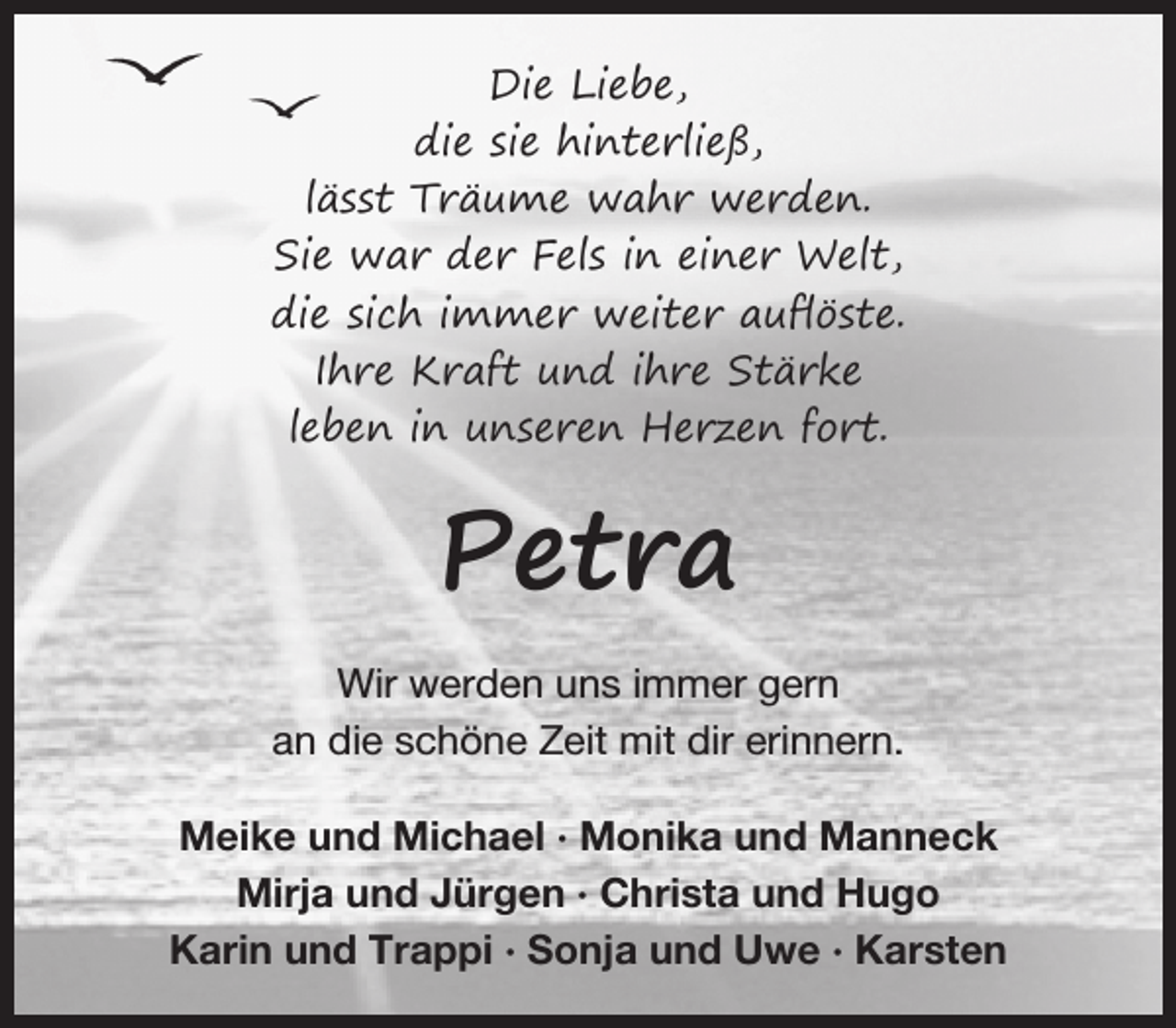 <p>Die Liebe,<br />die sie hinterließ,<br />lässt Träume wahr werden.<br />Sie war der Fels in einer Welt,<br />die sich immer weiter auﬂöste.<br />Ihre Kraft und ihre Stärke<br />leben in unseren Herzen fort.</p><p>Petra<br />Wir werden uns immer gern<br />an die schöne Zeit mit dir erinnern.<br />Meike und Michael · Monika und Manneck<br />Mirja und Jürgen · Christa und Hugo<br />Karin und Trappi · Sonja und Uwe · Karsten</p>