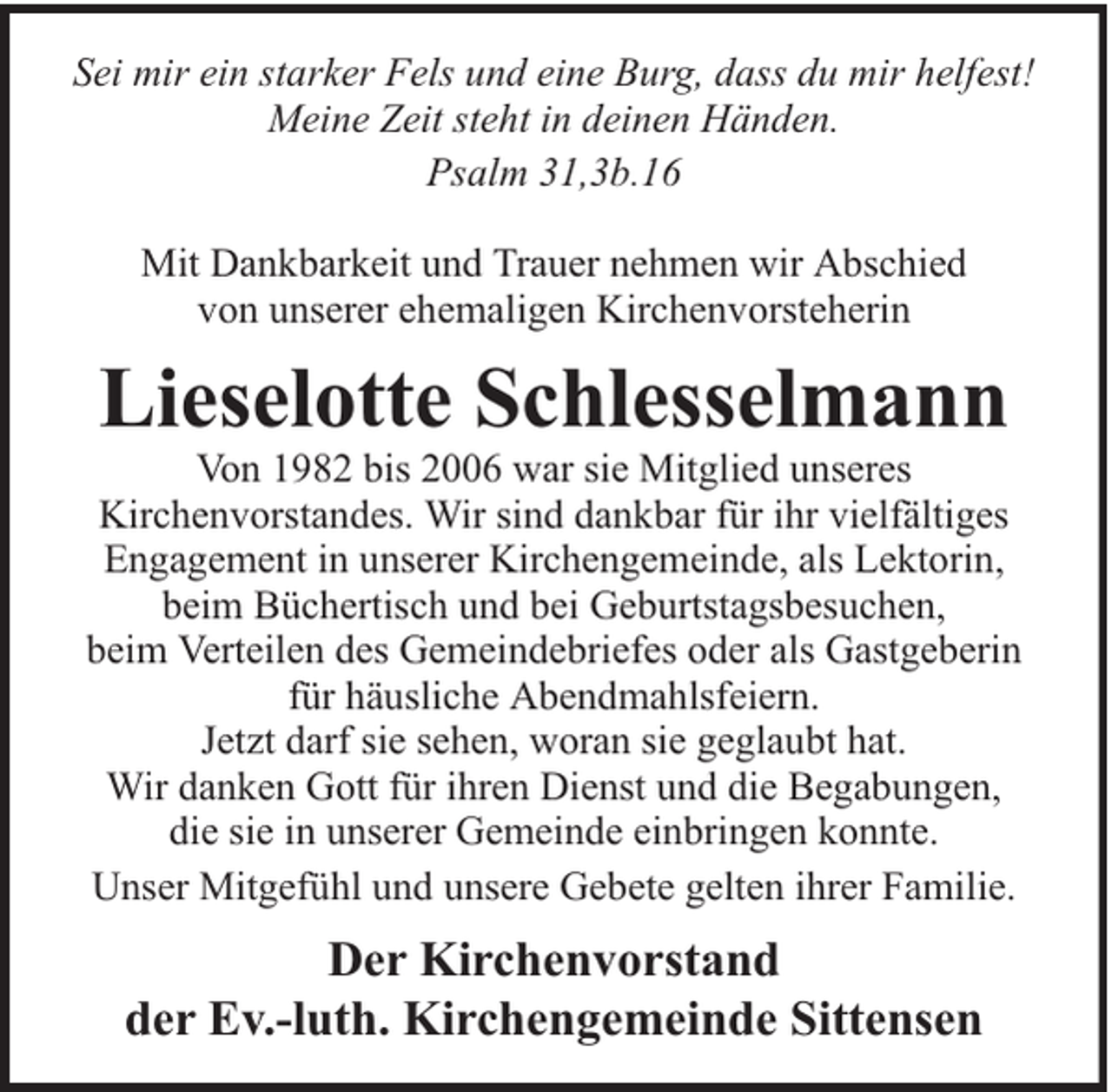 <p>Sei mir ein starker Fels und eine Burg, dass du mir helfest!<br />Meine Zeit steht in deinen Händen.<br />Psalm 31,3b.16<br />Mit Dankbarkeit und Trauer nehmen wir Abschied<br />von unserer ehemaligen Kirchenvorsteherin</p><p>Lieselotte Schlesselmann</p><p>Von 1982 bis 2006 war sie Mitglied unseres<br />Kirchenvorstandes. Wir sind dankbar für ihr vielfältiges<br />Engagement in unserer Kirchengemeinde, als Lektorin,<br />beim Büchertisch und bei Geburtstagsbesuchen,<br />beim Verteilen des Gemeindebriefes oder als Gastgeberin<br />für häusliche Abendmahlsfeiern.<br />Jetzt darf sie sehen, woran sie geglaubt hat.<br />Wir danken Gott für ihren Dienst und die Begabungen,<br />die sie in unserer Gemeinde einbringen konnte.<br />Unser Mitgefühl und unsere Gebete gelten ihrer Familie.</p><p>Der Kirchenvorstand<br />der Ev.-luth. Kirchengemeinde Sittensen</p>