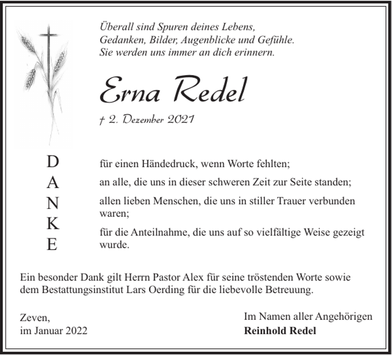 <p>Überall sind Spuren deines Lebens,<br />Gedanken, Bilder, Augenblicke und Gefühle.<br />Sie werden uns immer an dich erinnern.</p><p>Erna Redel<br />† 2. Dezember 2021</p><p>D<br />A<br />N<br />K<br />E</p><p>für einen Händedruck, wenn Worte fehlten;<br />an alle, die uns in dieser schweren Zeit zur Seite standen;<br />allen lieben Menschen, die uns in stiller Trauer verbunden<br />waren;<br />für die Anteilnahme, die uns auf so vielfältige Weise gezeigt<br />wurde.</p><p>Ein besonder Dank gilt Herrn Pastor Alex für seine tröstenden Worte sowie<br />dem Bestattungsinstitut Lars Oerding für die liebevolle Betreuung.<br />Zeven,<br />im Januar 2022</p><p>Im Namen aller Angehörigen<br />Reinhold Redel</p>
