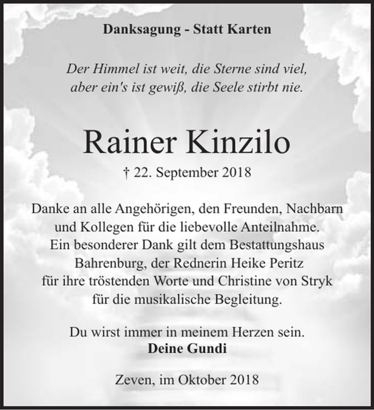 <p>Danksagung - Statt Karten<br />Der Himmel ist weit, die Sterne sind viel,<br />aber ein's ist gewiß, die Seele stirbt nie.</p><p>Rainer Kinzilo<br />† 22. September 2018</p><p>Danke an alle Angehörigen, den Freunden, Nachbarn<br />und Kollegen für die liebevolle Anteilnahme.<br />Ein besonderer Dank gilt dem Bestattungshaus<br />Bahrenburg, der Rednerin Heike Peritz<br />für ihre tröstenden Worte und Christine von Stryk<br />für die musikalische Begleitung.<br />Du wirst immer in meinem Herzen sein.<br />Deine Gundi<br />Zeven, im Oktober 2018</p>