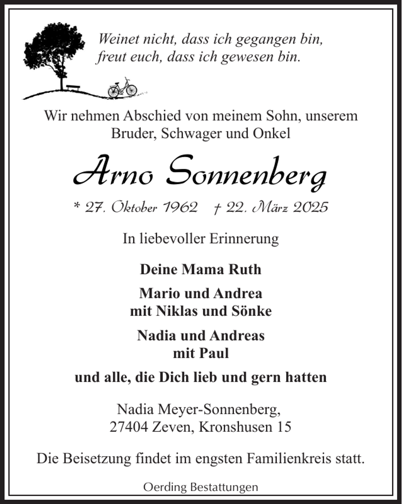 <p>Weinet nicht, dass ich gegangen bin,<br />freut euch, dass ich gewesen bin.</p><p>Wir nehmen Abschied von meinem Sohn, unserem<br />Bruder, Schwager und Onkel</p><p>Arno Sonnenberg</p><p>* 27. Oktober 1962 † 22. März 2025<br />In liebevoller Erinnerung<br />Deine Mama Ruth<br />Mario und Andrea<br />mit Niklas und Sönke<br />Nadia und Andreas<br />mit Paul<br />und alle, die Dich lieb und gern hatten<br />Nadia Meyer-Sonnenberg,<br />27404 Zeven, Kronshusen 15<br />Die Beisetzung findet im engsten Familienkreis statt.<br />Oerding Bestattungen</p>