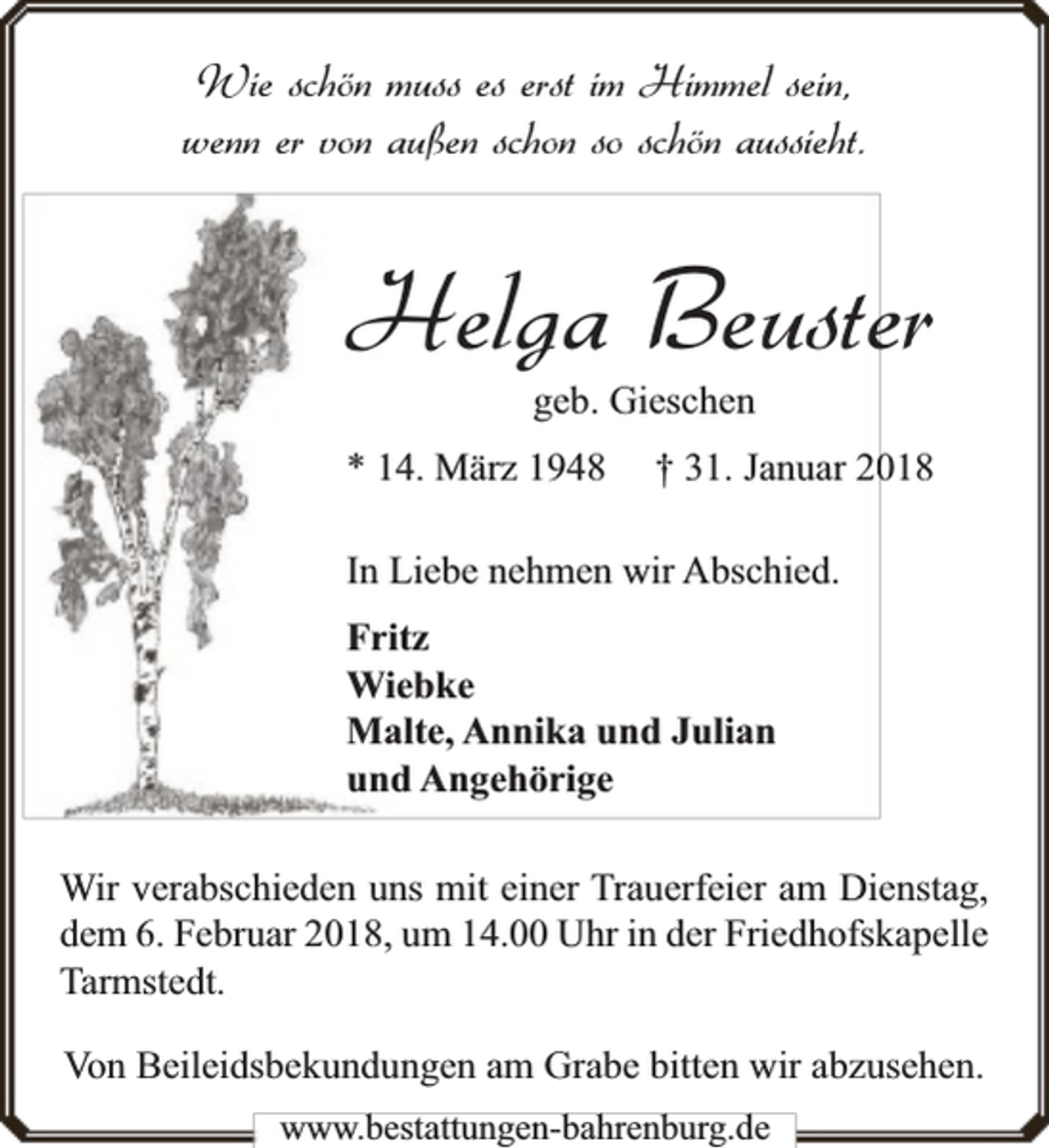<p>Wie schön muss es erst im Himmel sein,<br />wenn er von außen schon so schön aussieht.</p><p>Helga Beuster<br />geb. Gieschen</p><p>* 14. März 1948</p><p>018<br />† 31. Januar 20</p><p>In Liebe nehmen wir Abschied.<br />Fritz<br />Wiebke<br />Malte, Annika und Julian<br />und Angehörige<br />Wir verabschieden uns mit einer Trauerfeier am Dienstag,<br />dem 6. Februar 2018, um 14.00 Uhr in der Friedhofskapelle<br />Tarmstedt.<br />Von Beileidsbekundungen am Grabe bitten wir abzusehen.<br />www.bbestattungen-bbahhrenbburg.dde</p>