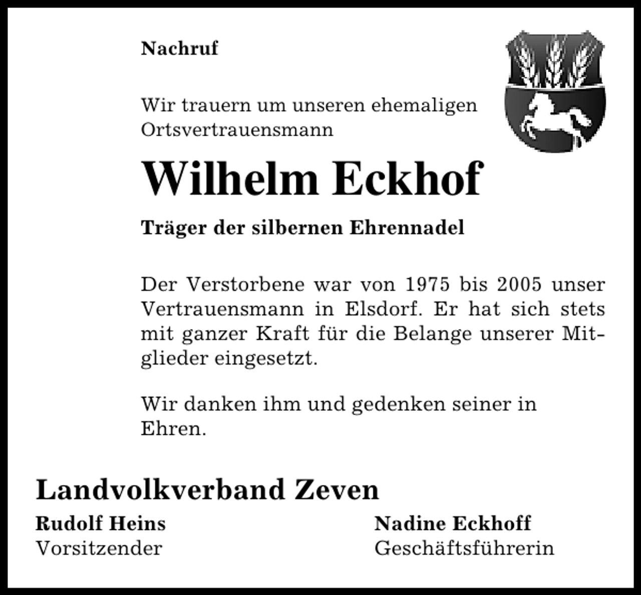 <p>Nachruf<br />Wir trauern um unseren ehemaligen<br />Ortsvertrauensmann</p><p>Wilhelm Eckhof<br />Träger der silbernen Ehrennadel<br />Der Verstorbene war von 1975 bis 2005 unser<br />Vertrauensmann in Elsdorf. Er hat sich stets<br />mit ganzer Kraft für die Belange unserer Mitglieder eingesetzt.<br />Wir danken ihm und gedenken seiner in<br />Ehren.</p><p>Landvolkverband Zeven<br />Rudolf Heins<br />Vorsitzender</p><p>Nadine Eckhoff<br />Geschäftsführerin</p>