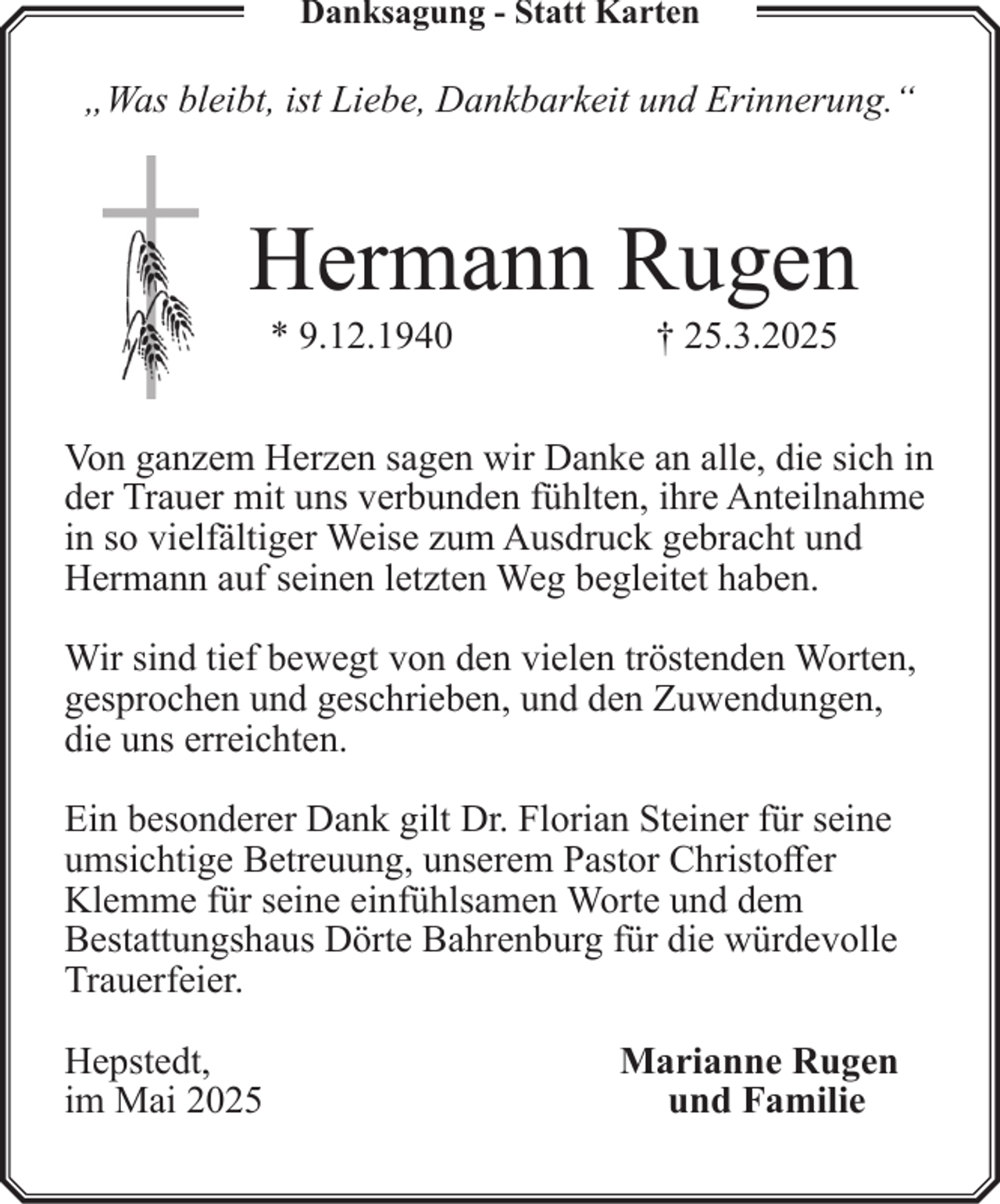 <p>Danksagung - Statt Karten</p><p>„Was bleibt, ist Liebe, Dankbarkeit und Erinnerung.“</p><p>Hermann Rugen<br />* 9.12.1940</p><p>† 25.3.2025</p><p>Von ganzem Herzen sagen wir Danke an alle, die sich in<br />der Trauer mit uns verbunden fühlten, ihre Anteilnahme<br />in so vielfältiger Weise zum Ausdruck gebracht und<br />Hermann auf seinen letzten Weg begleitet haben.<br />Wir sind tief bewegt von den vielen tröstenden Worten,<br />gesprochen und geschrieben, und den Zuwendungen,<br />die uns erreichten.<br />Ein besonderer Dank gilt Dr. Florian Steiner für seine<br />umsichtige Betreuung, unserem Pastor Christoffer<br />Klemme für seine einfühlsamen Worte und dem<br />Bestattungshaus Dörte Bahrenburg für die würdevolle<br />Trauerfeier.<br />Hepstedt,<br />im Mai 2025</p><p>Marianne Rugen<br />und Familie</p>