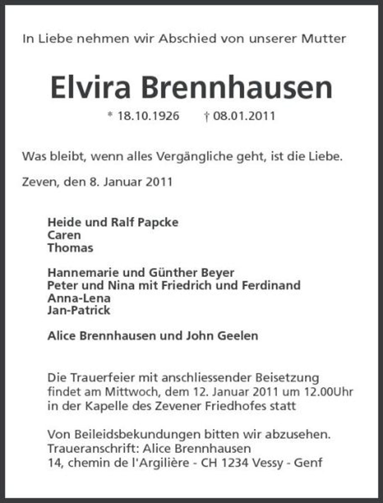 <p>In Liebe nehmen wir Abschied von unserer Mutter<br />Elvira Brennhausen<br />* 18.10.1926 † 08.01.2011<br />Was bleibt, wenn alles Vergängliche geht, ist die Liebe.</p><p>Zeven, den 8. Januar 2011<br />Heide und Ralf Papcke<br />Caren<br />Thomas</p><p>Hannemarie und Günther Beyer<br />Peter und Nina mit Friedrich und Ferdinand<br />Anna-Lena<br />Jan-Patrick</p><p>Alice Brennhausen und John Geelen<br />Die Trauerfeier mit anschliessender Beisetzung<br />findet am Mittwoch, dem 12. Januar 2011 um 12.00Uhr<br />in der Kapelle des Zevener Friedhofes statt</p><p>Von Beileidsbekundungen bitten wir abzusehen.<br />Traueranschrift: Alice Brennhausen<br />14, chemin de l'Argilière - CH 1234 Vessy - Genf</p>