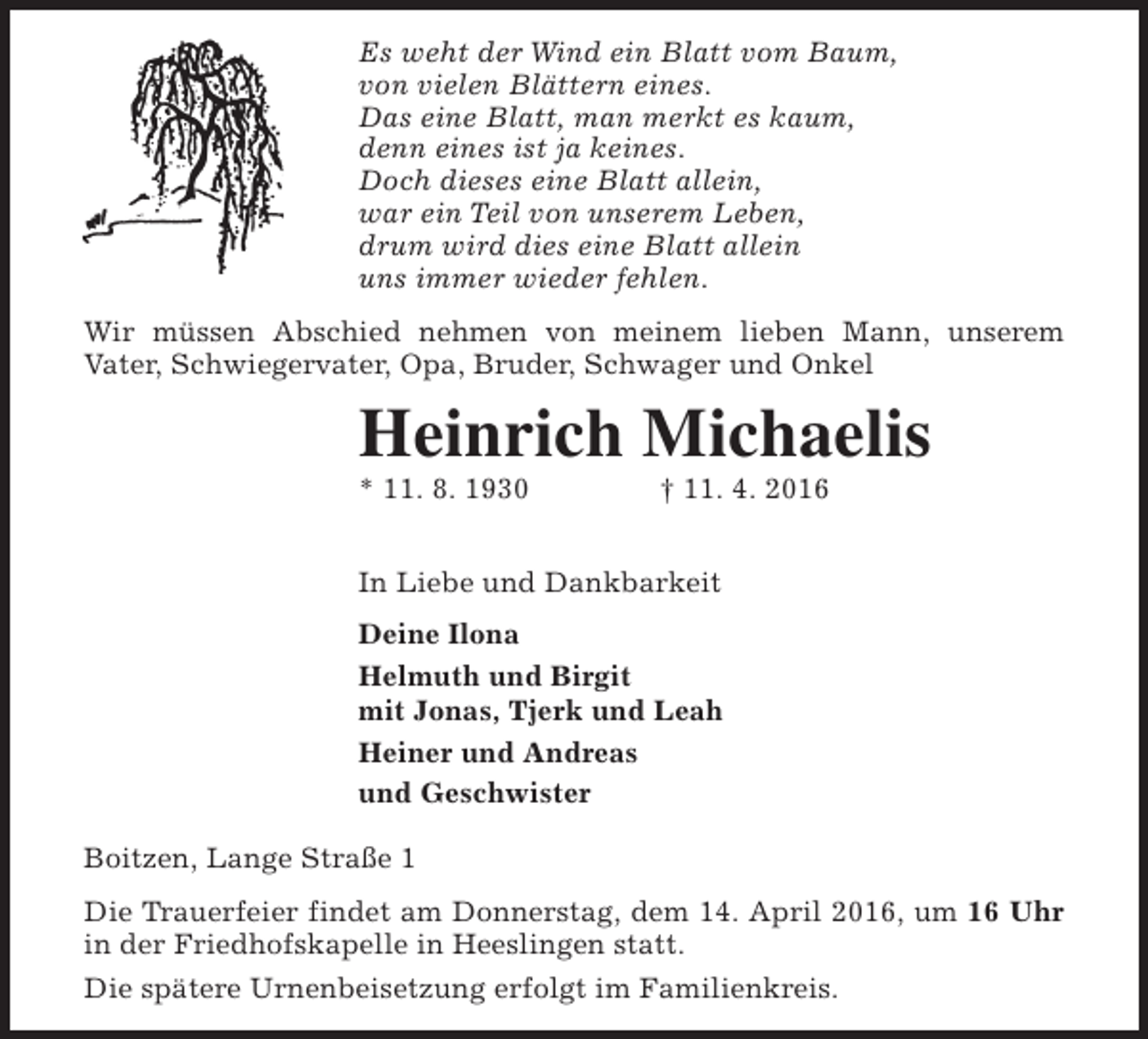 <p>Es weht der Wind ein Blatt vom Baum,<br />von vielen Blättern eines.<br />Das eine Blatt, man merkt es kaum,<br />denn eines ist ja keines.<br />Doch dieses eine Blatt allein,<br />war ein Teil von unserem Leben,<br />drum wird dies eine Blatt allein<br />uns immer wieder fehlen.<br />Wir müssen Abschied nehmen von meinem lieben Mann, unserem<br />Vater, Schwiegervater, Opa, Bruder, Schwager und Onkel</p><p>Heinrich Michaelis<br />* 11. 8. 1930</p><p>† 11. 4. 2016</p><p>In Liebe und Dankbarkeit<br />Deine Ilona<br />Helmuth und Birgit<br />mit Jonas, Tjerk und Leah<br />Heiner und Andreas<br />und Geschwister<br />Boitzen, Lange Straße 1<br />Die Trauerfeier findet am Donnerstag, dem 14. April 2016, um 16 Uhr<br />in der Friedhofskapelle in Heeslingen statt.<br />Die spätere Urnenbeisetzung erfolgt im Familienkreis.</p>