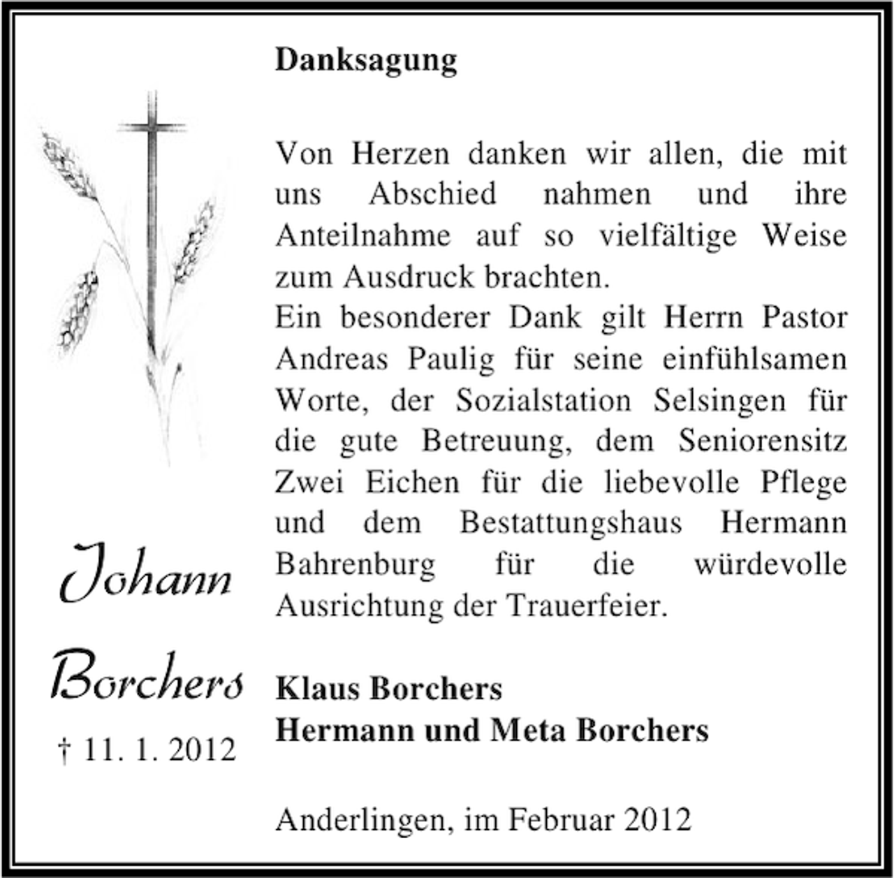 <p>Danksagung</p><p>Johann<br />Borchers<br />† 11. 1. 2012</p><p>Von Herzen danken wir allen, die mit<br />uns Abschied nahmen und ihre<br />Anteilnahme auf so vielfältige Weise<br />zum Ausdruck brachten.<br />Ein besonderer Dank gilt Herrn Pastor<br />Andreas Paulig für seine einfühlsamen<br />Worte, der Sozialstation Selsingen für<br />die gute Betreuung, dem Seniorensitz<br />Zwei Eichen für die liebevolle Pflege<br />und dem Bestattungshaus Hermann<br />Bahrenburg<br />für<br />die<br />würdevolle<br />Ausrichtung der Trauerfeier.<br />Klaus Borchers<br />Hermann und Meta Borchers<br />Anderlingen, im Februar 2012</p>