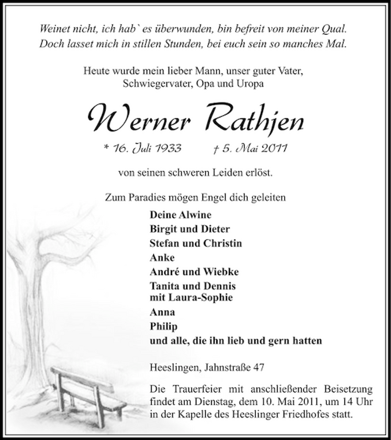 <p>Weinet nicht, ich hab` es überwunden, bin befreit von meiner Qual. Doch lasset mich in stillen Stunden, bei euch sein so manches Mal.<br />Heute wurde mein lieber Mann, unser guter Vater, Schwiegervater, Opa und Uropa</p><p>Werner Rathjen<br />* 16. Juli 1933 † 5. Mai 2011<br />von seinen schweren Leiden erlöst. Zum Paradies mögen Engel dich geleiten Deine Alwine Birgit und Dieter Stefan und Christin Anke André und Wiebke Tanita und Dennis mit Laura-Sophie Anna Philip und alle, die ihn lieb und gern hatten Heeslingen, Jahnstraße 47 Die Trauerfeier mit anschließender Beisetzung findet am Dienstag, dem 10. Mai 2011, um 14 Uhr in der Kapelle des Heeslinger Friedhofes statt.</p>