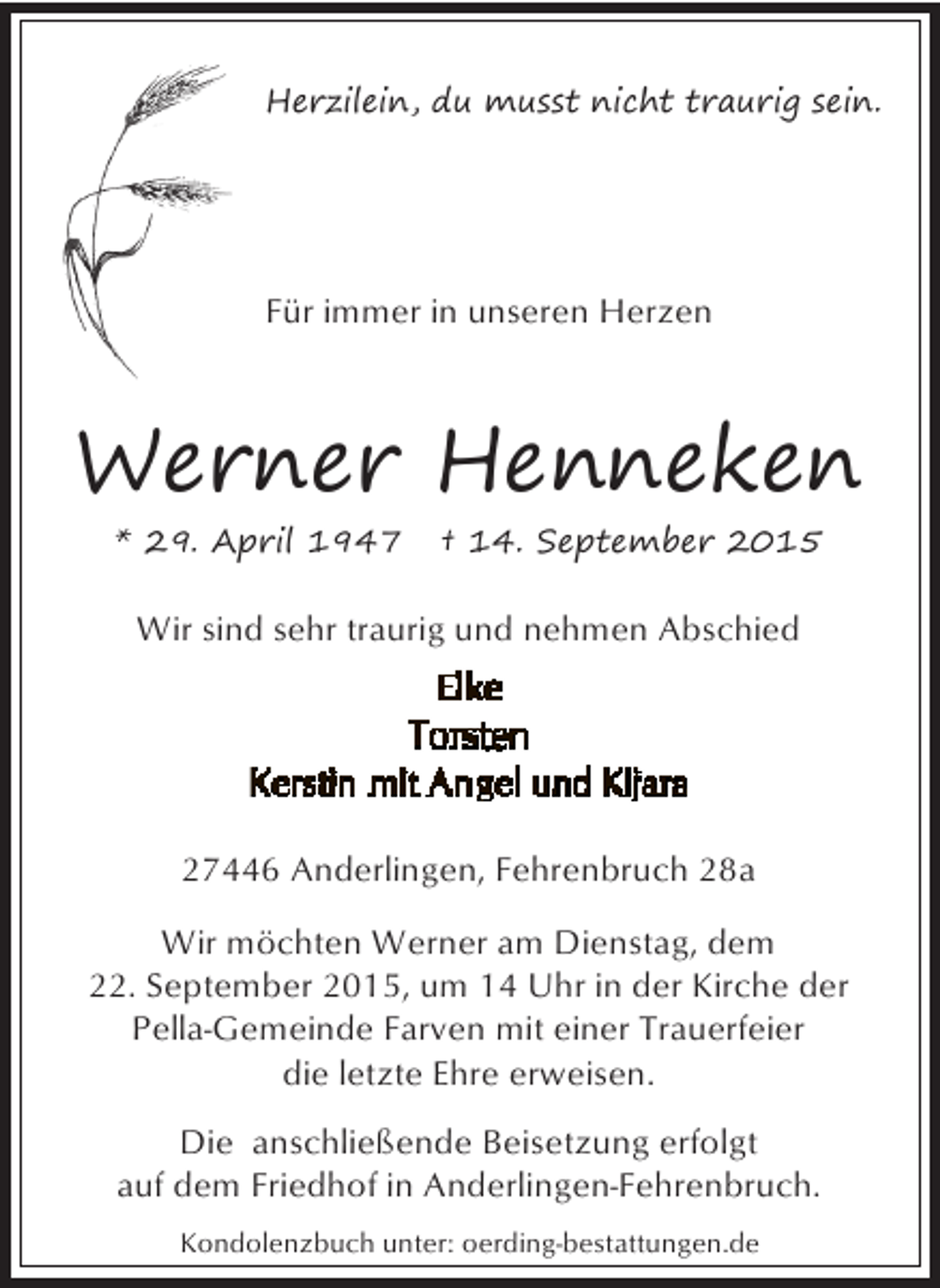 <p>Herzilein, du musst nicht traurig sein.</p><p>Für immer in unseren Herzen</p><p>Werner Henneken<br />* 29. April 1947</p><p>† 14. September 2015</p><p>Wir sind sehr traurig und nehmen Abschied</p><p>27446 Anderlingen, Fehrenbruch 28a<br />Wir möchten Werner am Dienstag, dem<br />22. September 2015, um 14 Uhr in der Kirche der<br />Pella-Gemeinde Farven mit einer Trauerfeier<br />die letzte Ehre erweisen.<br />Die anschließende Beisetzung erfolgt<br />auf dem Friedhof in Anderlingen-Fehrenbruch.<br />Kondolenzbuch unter: oerding-bestattungen.de</p>