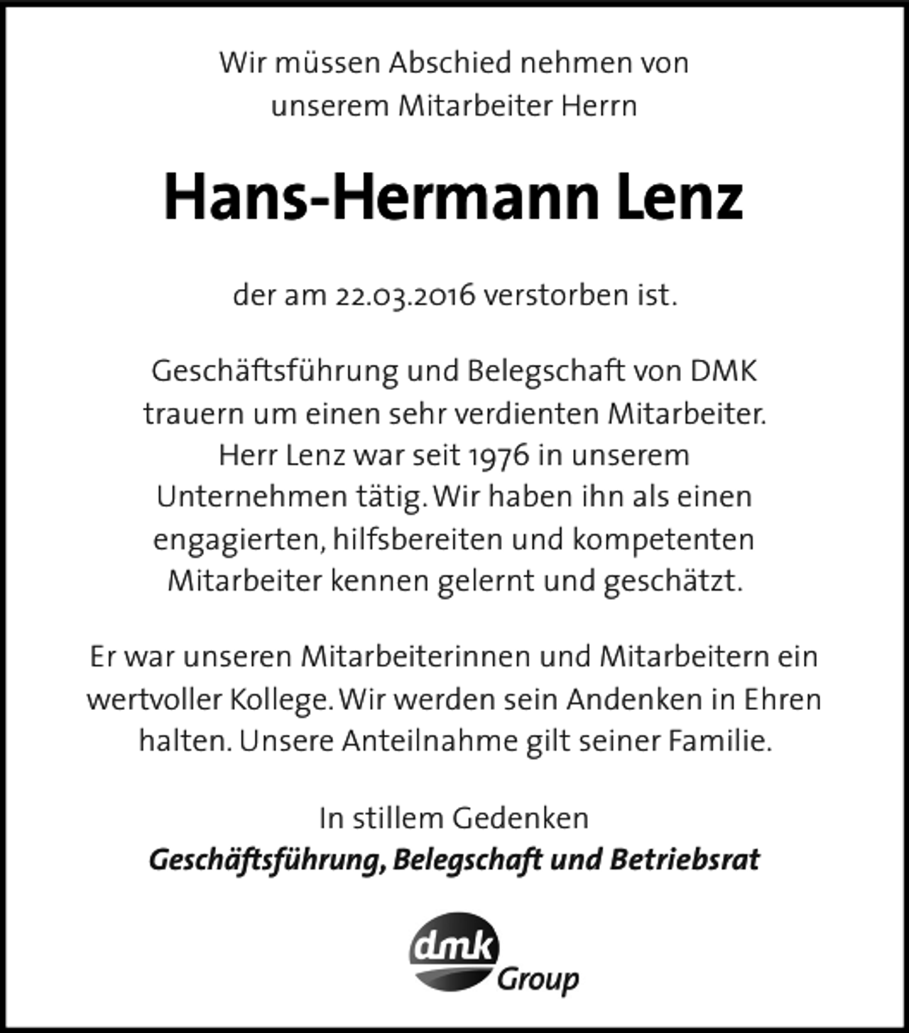 <p>Wir müssen Abschied nehmen von<br />unserem Mitarbeiter Herrn</p><p>Hans-Hermann Lenz<br />der am 22.03.2016 verstorben ist.<br />Geschäftsführung und Belegschaft von DMK<br />trauern um einen sehr verdienten Mitarbeiter.<br />Herr Lenz war seit 1976 in unserem<br />Unternehmen tätig. Wir haben ihn als einen<br />engagierten, hilfsbereiten und kompetenten<br />Mitarbeiter kennen gelernt und geschätzt.<br />Er war unseren Mitarbeiterinnen und Mitarbeitern ein<br />wertvoller Kollege. Wir werden sein Andenken in Ehren<br />halten. Unsere Anteilnahme gilt seiner Familie.<br />In stillem Gedenken<br />Geschäftsführung, Belegschaft und Betriebsrat</p>