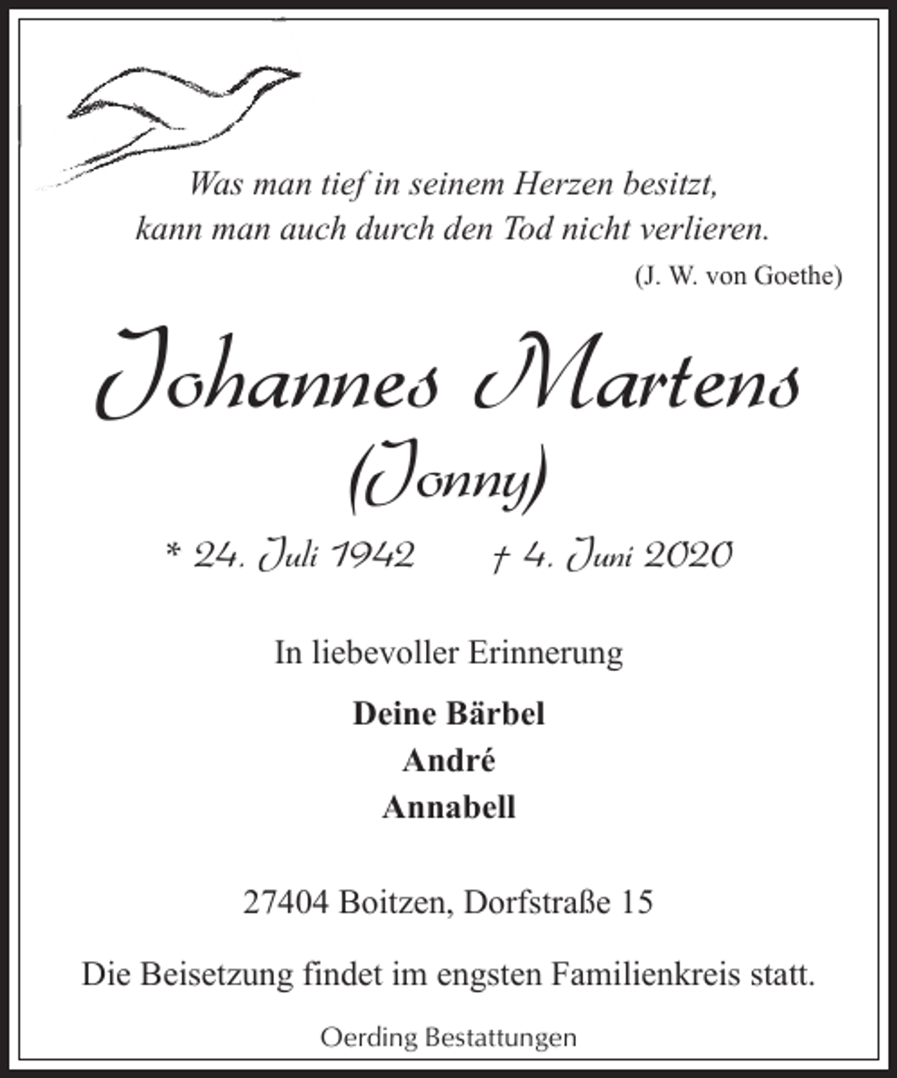 <p>Was man tief in seinem Herzen besitzt,<br />kann man auch durch den Tod nicht verlieren.<br />(J. W. von Goethe)</p><p>Johannes Martens<br />(Jonny)</p><p>* 24. Juli 1942</p><p>† 4. Juni 2020</p><p>In liebevoller Erinnerung<br />Deine Bärbel<br />André<br />Annabell<br />27404 Boitzen, Dorfstraße 15<br />Die Beisetzung findet im engsten Familienkreis statt.<br />Oerding Bestattungen</p>