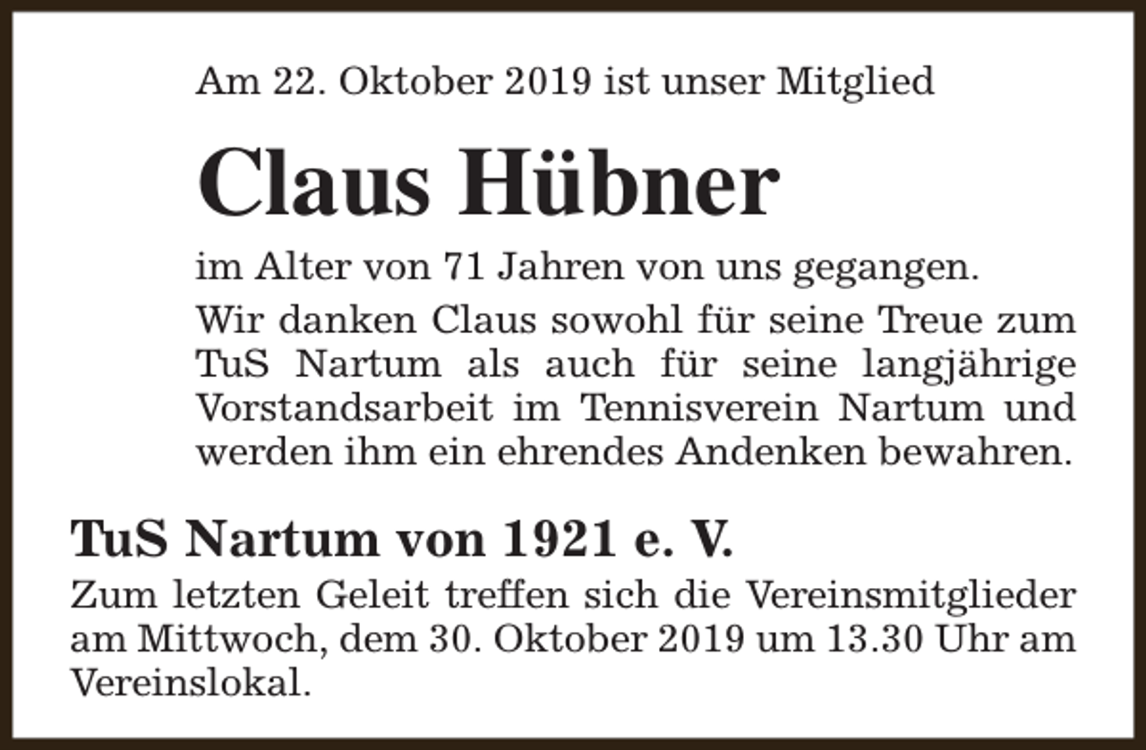 <p>Am 22. Oktober 2019 ist unser Mitglied</p><p>Claus Hübner</p><p>im Alter von 71 Jahren von uns gegangen.<br />Wir danken Claus sowohl für seine Treue zum<br />TuS Nartum als auch für seine langjährige<br />Vorstandsarbeit im Tennisverein Nartum und<br />werden ihm ein ehrendes Andenken bewahren.</p><p>TuS Nartum von 1921 e. V.</p><p>Zum letzten Geleit treffen sich die Vereinsmitglieder<br />am Mittwoch, dem 30. Oktober 2019 um 13.30 Uhr am<br />Vereinslokal.</p>