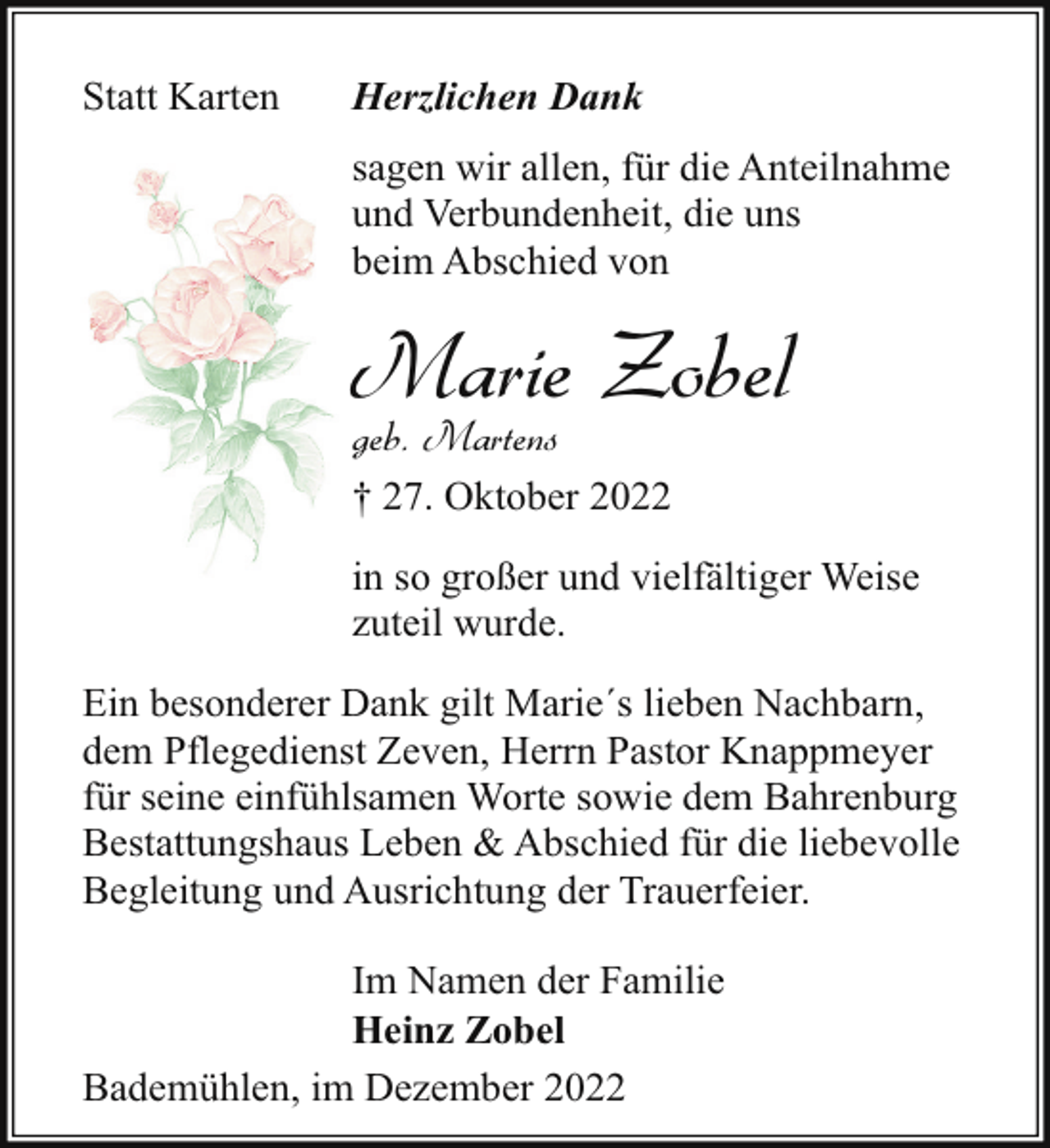 <p>Statt Karten</p><p>Herzlichen Dank<br />sagen wir allen, für die Anteilnahme<br />und Verbundenheit, die uns<br />beim Abschied von</p><p>Marie Zobel</p><p>geb. Martens</p><p>† 27. Oktober 2022<br />in so großer und vielfältiger Weise<br />zuteil wurde.<br />Ein besonderer Dank gilt Marie´s lieben Nachbarn,<br />dem Pflegedienst Zeven, Herrn Pastor Knappmeyer<br />für seine einfühlsamen Worte sowie dem Bahrenburg<br />Bestattungshaus Leben &amp; Abschied für die liebevolle<br />Begleitung und Ausrichtung der Trauerfeier.<br />Im Namen der Familie<br />Heinz Zobel<br />Bademühlen, im Dezember 2022</p>