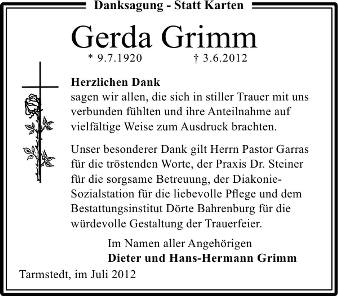 <p>Danksagung - Statt Karten</p><p>Gerda Grimm<br />* 9.7.1920</p><p>† 3.6.2012</p><p>Herzlichen Dank<br />sagen wir allen, die sich in stiller Trauer mit uns<br />verbunden fühlten und ihre Anteilnahme auf<br />vielfältige Weise zum Ausdruck brachten.<br />Unser besonderer Dank gilt Herrn Pastor Garras<br />für die tröstenden Worte, der Praxis Dr. Steiner<br />für die sorgsame Betreuung, der DiakonieSozialstation für die liebevolle Pﬂege und dem<br />Bestattungsinstitut Dörte Bahrenburg für die<br />würdevolle Gestaltung der Trauerfeier.<br />Im Namen aller Angehörigen<br />Dieter und Hans-Hermann Grimm<br />Tarmstedt, im Juli 2012</p>