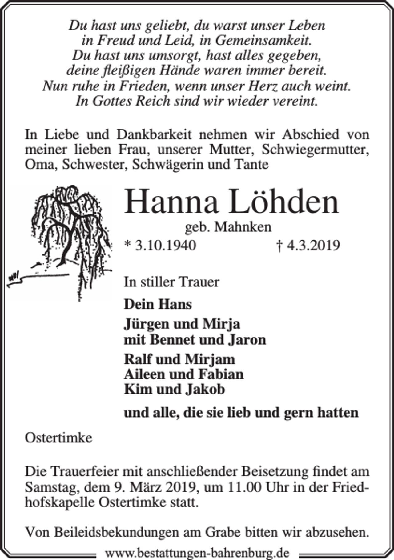 <p>Du hast uns geliebt, du warst unser Leben<br />in Freud und Leid, in Gemeinsamkeit.<br />Du hast uns umsorgt, hast alles gegeben,<br />deine ﬂeißigen Hände waren immer bereit.<br />Nun ruhe in Frieden, wenn unser Herz auch weint.<br />In Gottes Reich sind wir wieder vereint.<br />In Liebe und Dankbarkeit nehmen wir Abschied von<br />meiner lieben Frau, unserer Mutter, Schwiegermutter,<br />Oma, Schwester, Schwägerin und Tante</p><p>Hanna<br />Löhden<br />geb. Mahnken<br />* 3.10.1940</p><p>† 4.3.2019</p><p>In stiller Trauer<br />Dein Hans<br />Jürgen und Mirja<br />mit Bennet und Jaron<br />Ralf und Mirjam<br />Aileen und Fabian<br />Kim und Jakob<br />und alle, die sie lieb und gern hatten<br />Ostertimke<br />Die Trauerfeier mit anschließender Beisetzung ﬁndet am<br />Samstag, dem 9. März 2019, um 11.00 Uhr in der Friedhofskapelle Ostertimke statt.<br />Von Beileidsbekundungen am Grabe bitten wir abzusehen.<br />www.bbestattungen-bbahhrenbburg.dde</p>