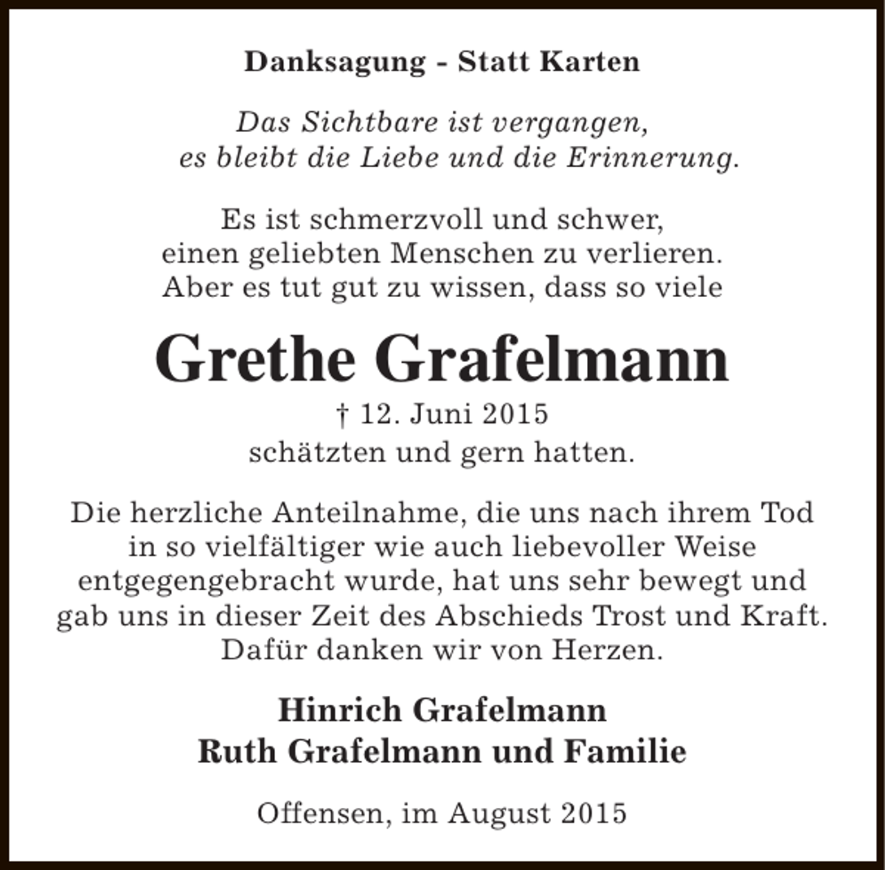 <p>Danksagung - Statt Karten<br />Das Sichtbare ist vergangen,<br />es bleibt die Liebe und die Erinnerung.<br />Es ist schmerzvoll und schwer,<br />einen geliebten Menschen zu verlieren.<br />Aber es tut gut zu wissen, dass so viele</p><p>Grethe Grafelmann<br />† 12. Juni 2015<br />schätzten und gern hatten.</p><p>Die herzliche Anteilnahme, die uns nach ihrem Tod<br />in so vielfältiger wie auch liebevoller Weise<br />entgegengebracht wurde, hat uns sehr bewegt und<br />gab uns in dieser Zeit des Abschieds Trost und Kraft.<br />Dafür danken wir von Herzen.</p><p>Hinrich Grafelmann<br />Ruth Grafelmann und Familie<br />Offensen, im August 2015</p>