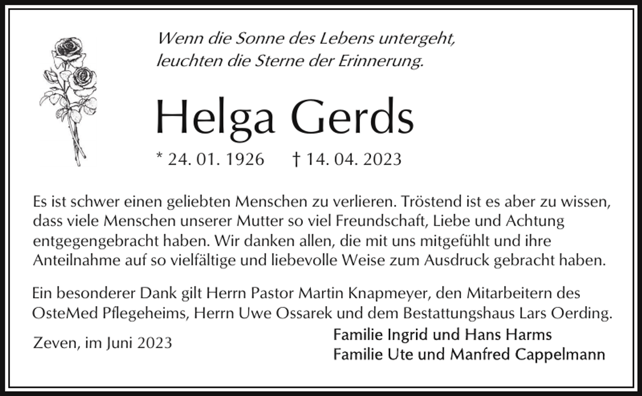<p>Wenn die Sonne des Lebens untergeht,<br />leuchten die Sterne der Erinnerung.</p><p>Helga Gerds<br />* 24. 01. 1926</p><p>† 14. 04. 2023</p><p>Es ist schwer einen geliebten Menschen zu verlieren. Tröstend ist es aber zu wissen,<br />dass viele Menschen unserer Mutter so viel Freundschaft, Liebe und Achtung<br />entgegengebracht haben. Wir danken allen, die mit uns mitgefühlt und ihre<br />Anteilnahme auf so vielfältige und liebevolle Weise zum Ausdruck gebracht haben.<br />Ein besonderer Dank gilt Herrn Pastor Martin Knapmeyer, den Mitarbeitern des<br />OsteMed Pflegeheims, Herrn Uwe Ossarek und dem Bestattungshaus Lars Oerding.<br />Zeven, im Juni 2023</p>
