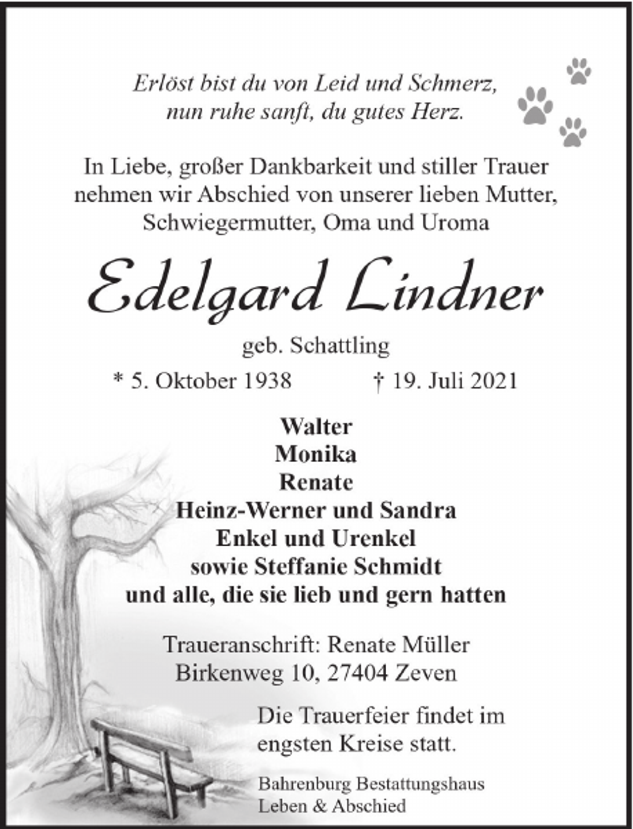 <p>Erlöst bist du von Leid und Schmerz,<br />nun ruhe sanft, du gutes Herz.<br />In Liebe, großer Dankbarkeit und stiller Trauer<br />nehmen wir Abschied von unserer lieben Mutter,<br />Schwiegermutter, Oma und Uroma</p><p>Edelgard Lindner<br />geb. Schattling<br />* 5. Oktober 1938<br />† 19. Juli 2021<br />Walter<br />Monika<br />Renate<br />Heinz-Werner und Sandra<br />Enkel und Urenkel<br />sowie Steffanie Schmidt<br />und alle, die sie lieb und gern hatten<br />Traueranschrift: Renate Müller<br />Birkenweg 10, 27404 Zeven<br />Die Trauerfeier findet im<br />engsten Kreise statt.<br />Bahrenburg Bestattungshaus<br />Leben &amp; Abschied</p>