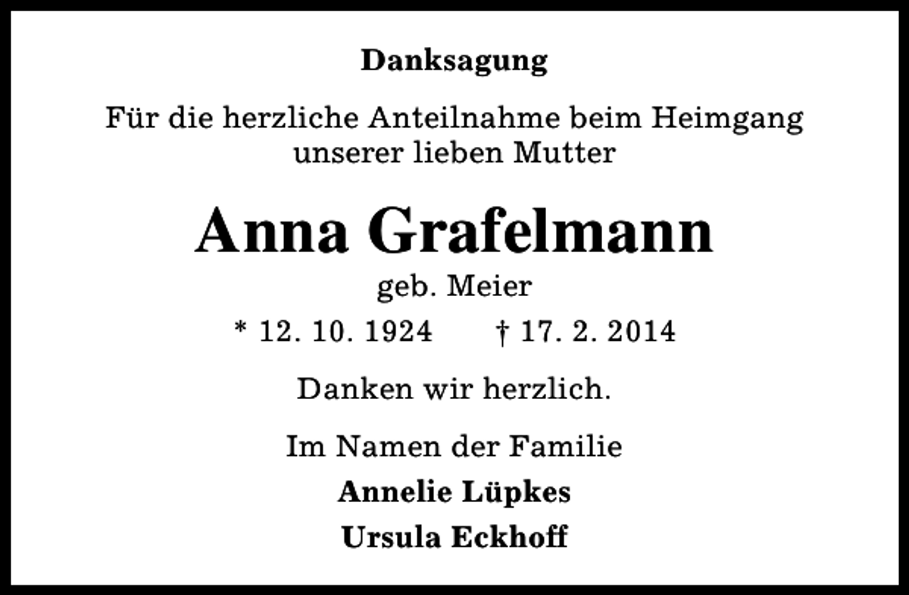 <p>Danksagung<br />Für die herzliche Anteilnahme beim Heimgang<br />unserer lieben Mutter</p><p>Anna Grafelmann<br />geb. Meier<br />* 12. 10. 1924<br />† 17. 2. 2014<br />Danken wir herzlich.<br />Im Namen der Familie<br />Annelie Lüpkes<br />Ursula Eckhoff</p>