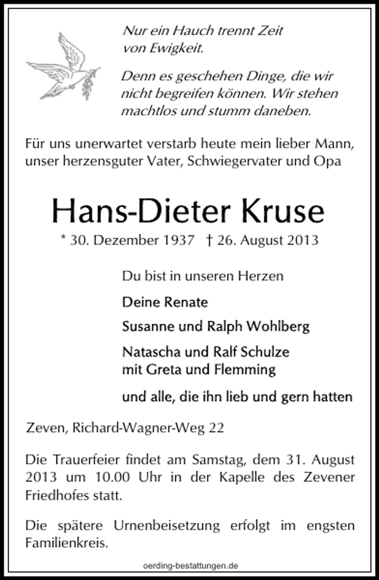 <p>Nur ein Hauch trennt Zeit<br />von Ewigkeit.<br />Denn es geschehen Dinge, die wir<br />nicht begreifen können. Wir stehen<br />machtlos und stumm daneben.</p>
<p>Für uns unerwartet verstarb heute mein lieber Mann,<br />unser herzensguter Vater, Schwiegervater und Opa</p>
<p>* 30. Dezember 1937 † 26. August 2013<br />Du bist in unseren Herzen</p>
<p>Zeven, Richard-Wagner-Weg 22<br />Die Trauerfeier findet am Samstag, dem 31. August<br />2013 um 10.00 Uhr in der Kapelle des Zevener<br />Friedhofes statt.<br />Die spätere Urnenbeisetzung erfolgt im engsten<br />Familienkreis.<br />oerding-bestattungen.de</p>