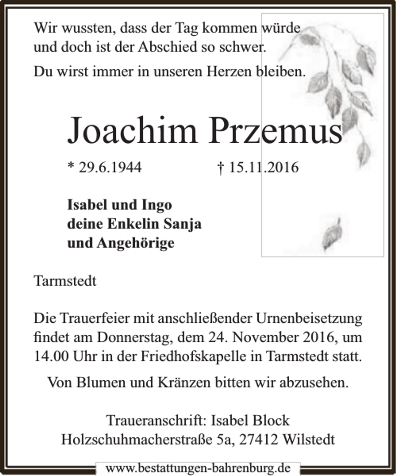 <p>Wir wussten, dass der Tag kommen würde<br />und doch ist der Abschied so schwer.<br />Du wirst immer in unseren Herzen bleiben.</p><p>Joachim Przemus<br />* 29.6.1944</p><p>† 15.11.2016</p><p>Isabel und Ingo<br />deine Enkelin Sanja<br />und Angehörige<br />Tarmstedt<br />Die Trauerfeier mit anschließender Urnenbeisetzung<br />ﬁndet am Donnerstag, dem 24. November 2016, um<br />14.00 Uhr in der Friedhofskapelle in Tarmstedt statt.<br />Von Blumen und Kränzen bitten wir abzusehen.<br />Traueranschrift: Isabel Block<br />Holzschuhmacherstraße 5a, 27412 Wilstedt<br />www.bestattungen-bahrenburg.de</p>