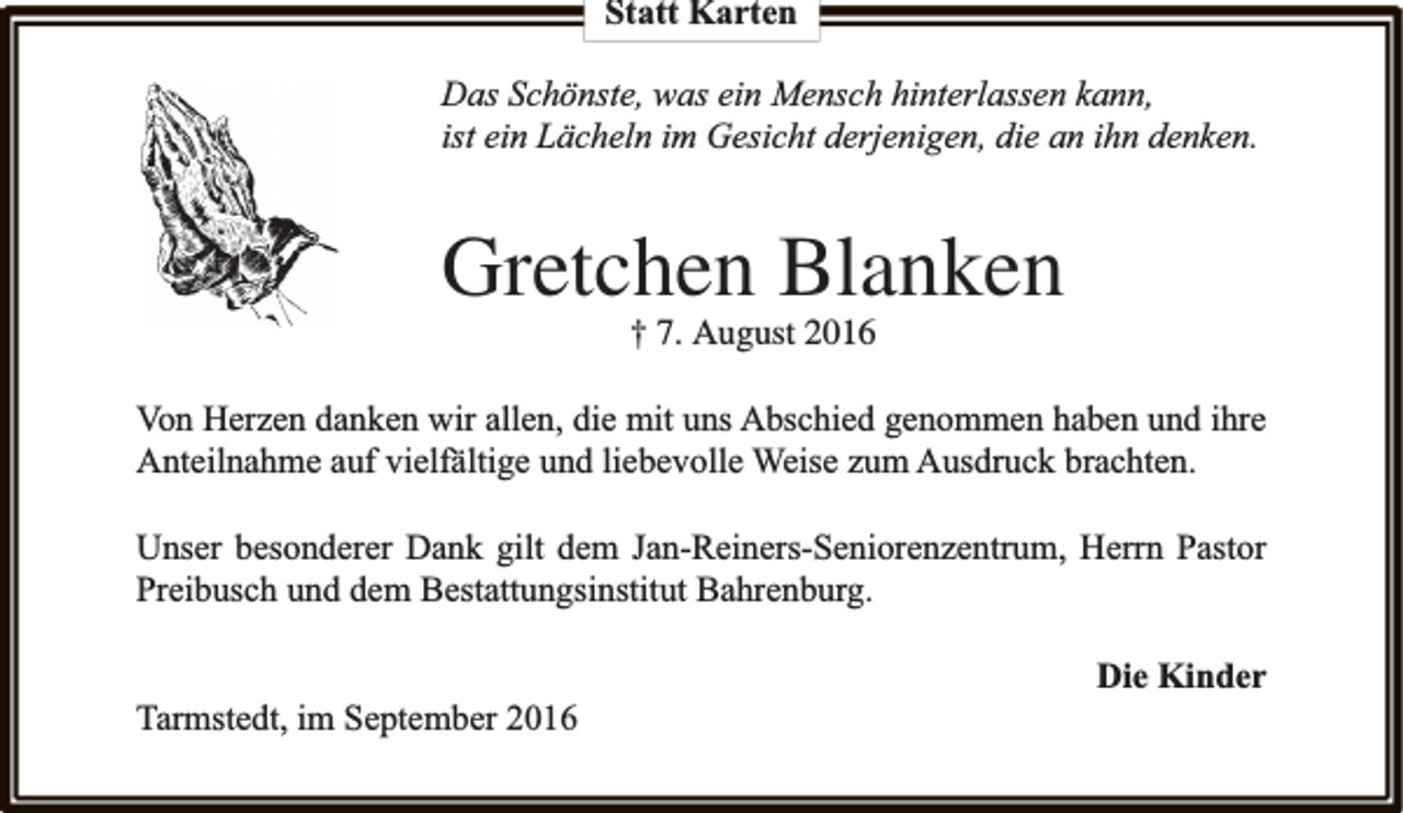 <p>Statt Karten<br />Das Schönste, was ein Mensch hinterlassen kann,<br />ist ein Lächeln im Gesicht derjenigen, die an ihn denken.</p><p>Gretchen Blanken<br />† 7. August 2016</p><p>Von Herzen danken wir allen, die mit uns Abschied genommen haben und ihre<br />Anteilnahme auf vielfältige und liebevolle Weise zum Ausdruck brachten.<br />Unser besonderer Dank gilt dem Jan-Reiners-Seniorenzentrum, Herrn Pastor<br />Preibusch und dem Bestattungsinstitut Bahrenburg.<br />Tarmstedt, im September 2016</p><p>Die Kinder</p>