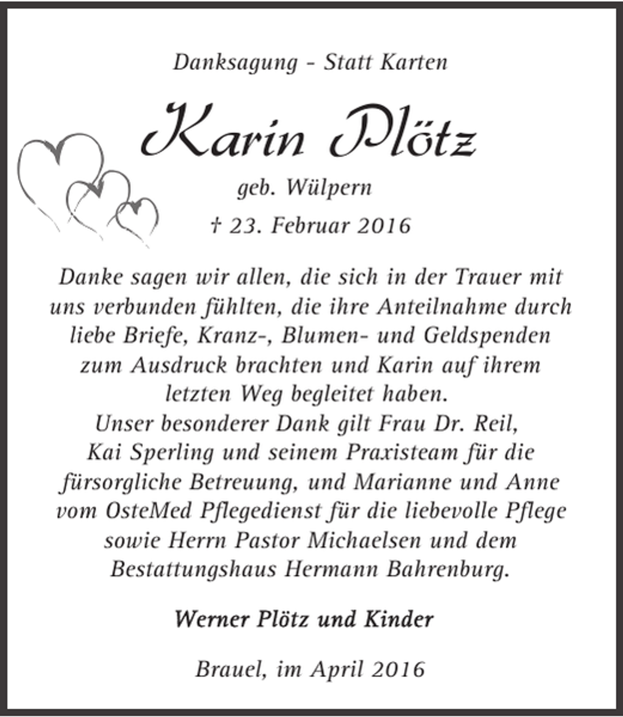 <p>Danksagung - Statt Karten</p><p>Karin Plötz<br />geb. Wülpern</p><p>† 23. Februar 2016<br />Danke sagen wir allen, die sich in der Trauer mit<br />uns verbunden fühlten, die ihre Anteilnahme durch<br />liebe Briefe, Kranz-, Blumen- und Geldspenden<br />zum Ausdruck brachten und Karin auf ihrem<br />letzten Weg begleitet haben.<br />Unser besonderer Dank gilt Frau Dr. Reil,<br />Kai Sperling und seinem Praxisteam für die<br />fürsorgliche Betreuung, und Marianne und Anne<br />vom OsteMed Pflegedienst für die liebevolle Pflege<br />sowie Herrn Pastor Michaelsen und dem<br />Bestattungshaus Hermann Bahrenburg.</p><p>Brauel, im April 2016</p>