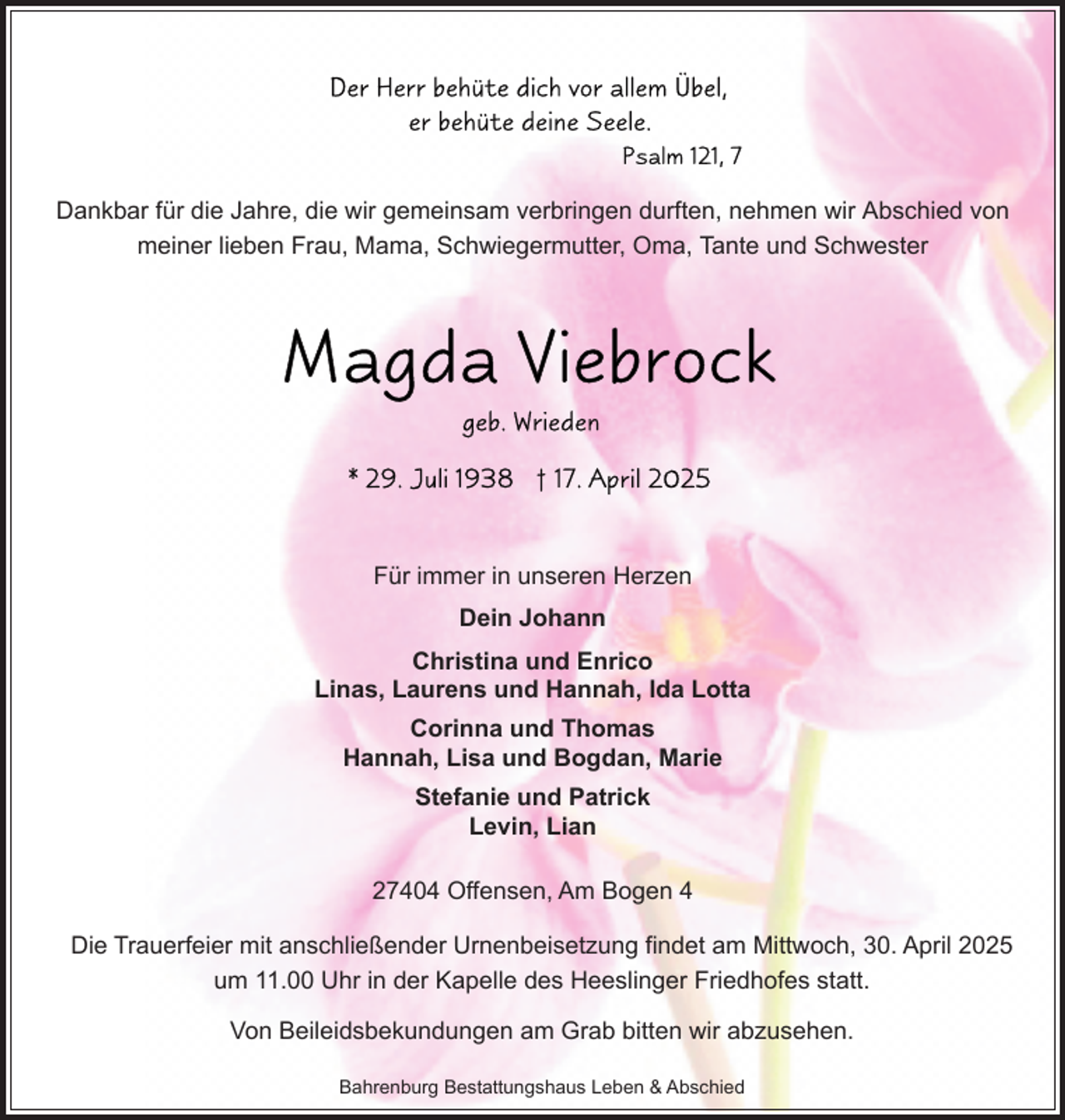 <p>Dankbar für die Jahre, die wir gemeinsam verbringen durften, nehmen wir Abschied von<br />meiner lieben Frau, Mama, Schwiegermutter, Oma, Tante und Schwester</p>
<p>Für immer in unseren Herzen<br />Dein Johann<br />Christina und Enrico<br />Linas, Laurens und Hannah, Ida Lotta<br />Corinna und Thomas<br />Hannah, Lisa und Bogdan, Marie<br />Stefanie und Patrick<br />Levin, Lian<br />27404 Offensen, Am Bogen 4<br />Die Trauerfeier mit anschließender Urnenbeisetzung findet am Mittwoch, 30. April 2025<br />um 11.00 Uhr in der Kapelle des Heeslinger Friedhofes statt.<br />Von Beileidsbekundungen am Grab bitten wir abzusehen.<br />Bahrenburg Bestattungshaus Leben &amp; Abschied</p>