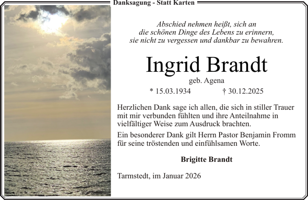 <p>Danksagung - Statt Karten</p><p>Abschied nehmen heißt, sich an<br />die schönen Dinge des Lebens zu erinnern,<br />sie nicht zu vergessen und dankbar zu bewahren.</p><p>Ingrid Brandt<br />geb. Agena<br />* 15.03.1934<br />† 30.12.2025</p><p>Herzlichen Dank sage ich allen, die sich in stiller Trauer<br />mit mir verbunden fühlten und ihre Anteilnahme in<br />vielfältiger Weise zum Ausdruck brachten.<br />Ein besonderer Dank gilt Herrn Pastor Benjamin Fromm<br />für seine tröstenden und einfühlsamen Worte.<br />Brigitte Brandt<br />Tarmstedt, im Januar 2026</p>