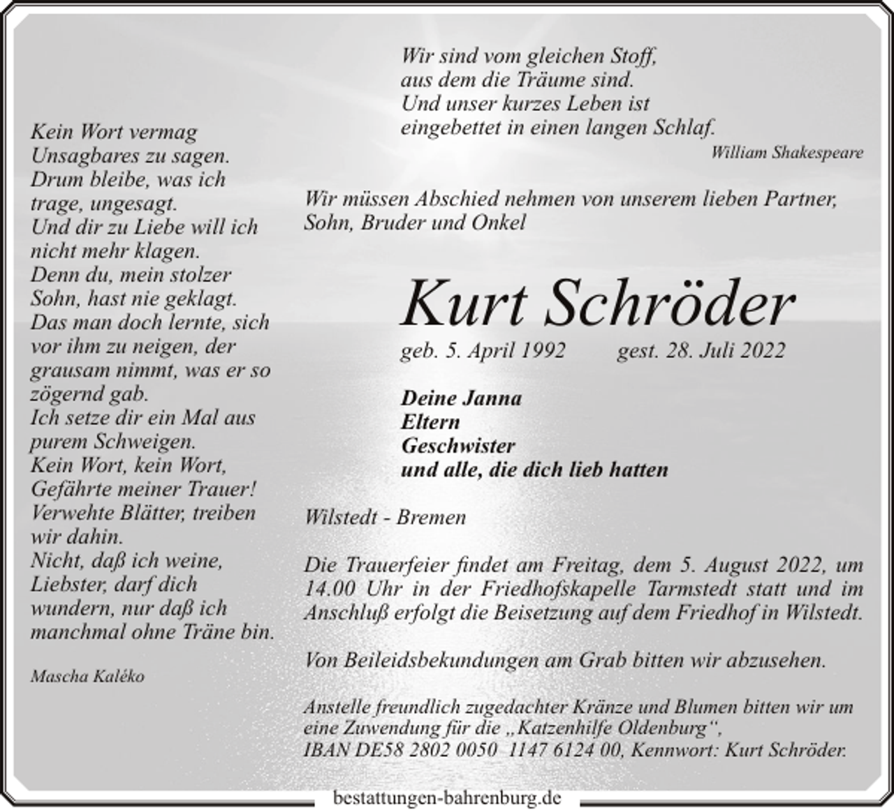 <p>Kein Wort vermag<br />Unsagbares zu sagen.<br />Drum bleibe, was ich<br />trage, ungesagt.<br />Und dir zu Liebe will ich<br />nicht mehr klagen.<br />Denn du, mein stolzer<br />Sohn, hast nie geklagt.<br />Das man doch lernte, sich<br />vor ihm zu neigen, der<br />grausam nimmt, was er so<br />zögernd gab.<br />Ich setze dir ein Mal aus<br />purem Schweigen.<br />Kein Wort, kein Wort,<br />Gefährte meiner Trauer!<br />Verwehte Blätter, treiben<br />wir dahin.<br />Nicht, daß ich weine,<br />Liebster, darf dich<br />wundern, nur daß ich<br />manchmal ohne Träne bin.<br />Mascha Kaléko</p><p>Wir sind vom gleichen Stoff,<br />aus dem die Träume sind.<br />Und unser kurzes Leben ist<br />eingebettet in einen langen Schlaf.</p><p>William Shakespeare</p><p>Wir müssen Abschied nehmen von unserem lieben Partner,<br />Sohn, Bruder und Onkel</p><p>Kurt Schröder<br />geb. 5. April 1992</p><p>gest. 28. Juli 2022</p><p>Deine Janna<br />Eltern<br />Geschwister<br />und alle, die dich lieb hatten<br />Wilstedt - Bremen<br />Die Trauerfeier findet am Freitag, dem 5. August 2022, um<br />14.00 Uhr in der Friedhofskapelle Tarmstedt statt und im<br />Anschluß erfolgt die Beisetzung auf dem Friedhof in Wilstedt.<br />Von Beileidsbekundungen am Grab bitten wir abzusehen.<br />Anstelle freundlich zugedachter Kränze und Blumen bitten wir um<br />eine Zuwendung für die „Katzenhilfe Oldenburg“,<br />IBAN DE58 2802 0050 1147 6124 00, Kennwort: Kurt Schröder.<br />bestattungen-bahrenburg.de</p>
