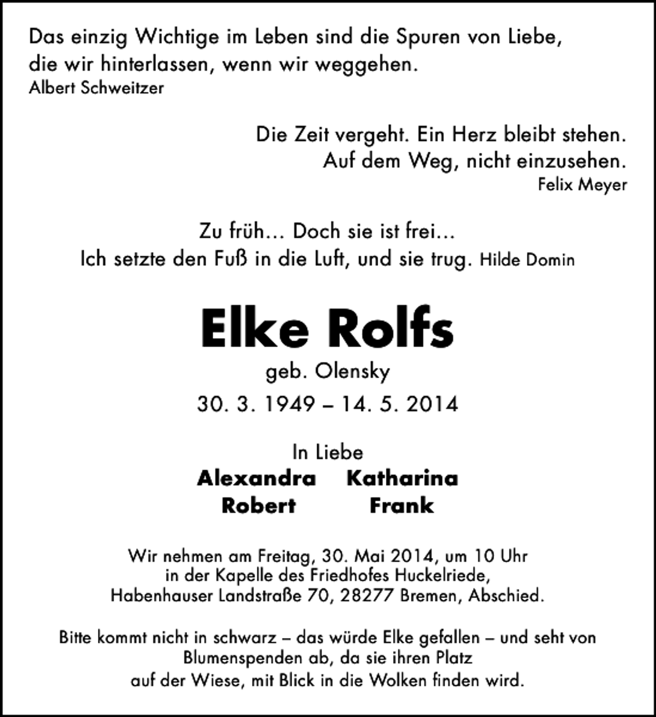 <p>Das einzig Wichtige im Leben sind die Spuren von Liebe,<br />die wir hinterlassen, wenn wir weggehen.<br />Albert Schweitzer</p><p>Die Zeit vergeht. Ein Herz bleibt stehen.<br />Auf dem Weg, nicht einzusehen.</p><p>Felix Meyer</p><p>Zu früh… Doch sie ist frei…<br />Ich setzte den Fuß in die Luft, und sie trug. Hilde Domin</p><p>Elke Rolfs<br />geb. Olensky</p><p>30. 3. 1949 – 14. 5. 2014<br />In Liebe<br />Alexandra Katharina<br />Robert<br />Frank<br />Wir nehmen am Freitag, 30. Mai 2014, um 10 Uhr<br />in der Kapelle des Friedhofes Huckelriede,<br />Habenhauser Landstraße 70, 28277 Bremen, Abschied.<br />Bitte kommt nicht in schwarz – das würde Elke gefallen – und seht von<br />Blumenspenden ab, da sie ihren Platz<br />auf der Wiese, mit Blick in die Wolken finden wird.</p>