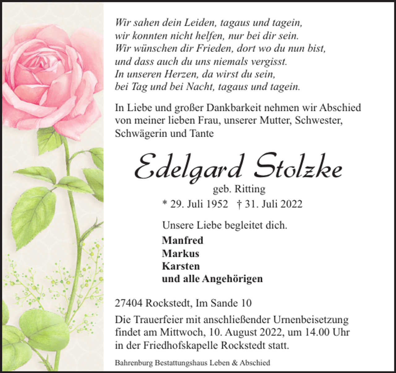 <p>Wir sahen dein Leiden, tagaus und tagein,<br />wir konnten nicht helfen, nur bei dir sein.<br />Wir wünschen dir Frieden, dort wo du nun bist,<br />und dass auch du uns niemals vergisst.<br />In unseren Herzen, da wirst du sein,<br />bei Tag und bei Nacht, tagaus und tagein.<br />In Liebe und großer Dankbarkeit nehmen wir Abschied<br />von meiner lieben Frau, unserer Mutter, Schwester,<br />Schwägerin und Tante</p><p>Edelgard Stolzke<br />geb. Ritting<br />* 29. Juli 1952 † 31. Juli 2022</p><p>Unsere Liebe begleitet dich.<br />Manfred<br />Markus<br />Karsten<br />und alle Angehörigen<br />27404 Rockstedt, Im Sande 10<br />Die Trauerfeier mit anschließender Urnenbeisetzung<br />findet am Mittwoch, 10. August 2022, um 14.00 Uhr<br />in der Friedhofskapelle Rockstedt statt.<br />Bahrenburg Bestattungshaus Leben &amp; Abschied</p>
