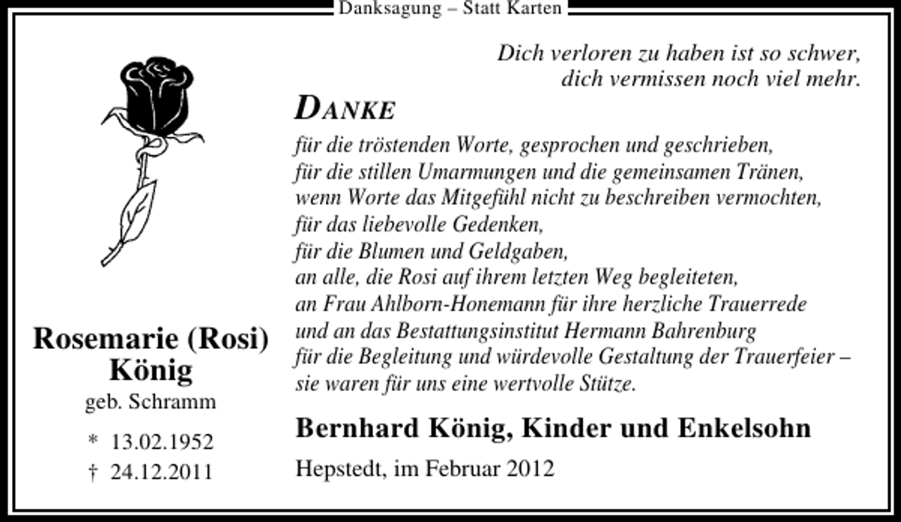 <p>Danksagung – Statt Karten</p>
<p>DANKE</p>
<p>Rosemarie (Rosi)<br />König<br />geb. Schramm<br />* 13.02.1952<br />† 24.12.2011</p>
<p>Dich verloren zu haben ist so schwer,<br />dich vermissen noch viel mehr.</p>
<p>für die tröstenden Worte, gesprochen und geschrieben,<br />für die stillen Umarmungen und die gemeinsamen Tränen,<br />wenn Worte das Mitgefühl nicht zu beschreiben vermochten,<br />für das liebevolle Gedenken,<br />für die Blumen und Geldgaben,<br />an alle, die Rosi auf ihrem letzten Weg begleiteten,<br />an Frau Ahlborn-Honemann für ihre herzliche Trauerrede<br />und an das Bestattungsinstitut Hermann Bahrenburg<br />für die Begleitung und würdevolle Gestaltung der Trauerfeier –<br />sie waren für uns eine wertvolle Stütze.</p>
<p>Bernhard König, Kinder und Enkelsohn<br />Hepstedt, im Februar 2012</p>