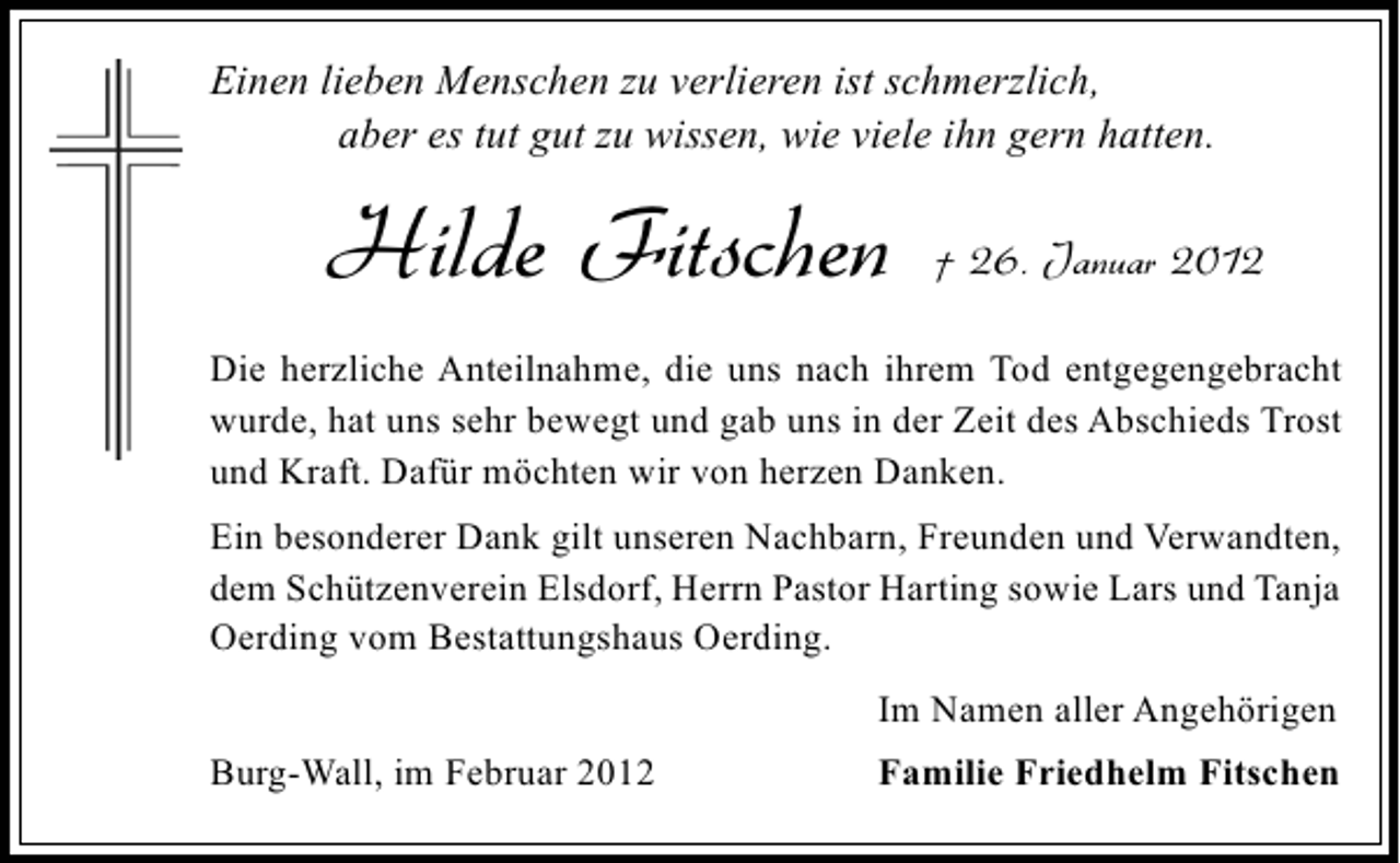 <p>Einen lieben Menschen zu verlieren ist schmerzlich,<br />aber es tut gut zu wissen, wie viele ihn gern hatten.</p><p>Hilde Fitschen</p><p>† 26. Januar 2012</p><p>Die herzliche Anteilnahme, die uns nach ihrem Tod entgegengebracht<br />wurde, hat uns sehr bewegt und gab uns in der Zeit des Abschieds Trost<br />und Kraft. Dafür möchten wir von herzen Danken.<br />Ein besonderer Dank gilt unseren Nachbarn, Freunden und Verwandten,<br />dem Schützenverein Elsdorf, Herrn Pastor Harting sowie Lars und Tanja<br />Oerding vom Bestattungshaus Oerding.<br />Im Namen aller Angehörigen<br />Burg-Wall, im Februar 2012</p><p>Familie Friedhelm Fitschen</p>