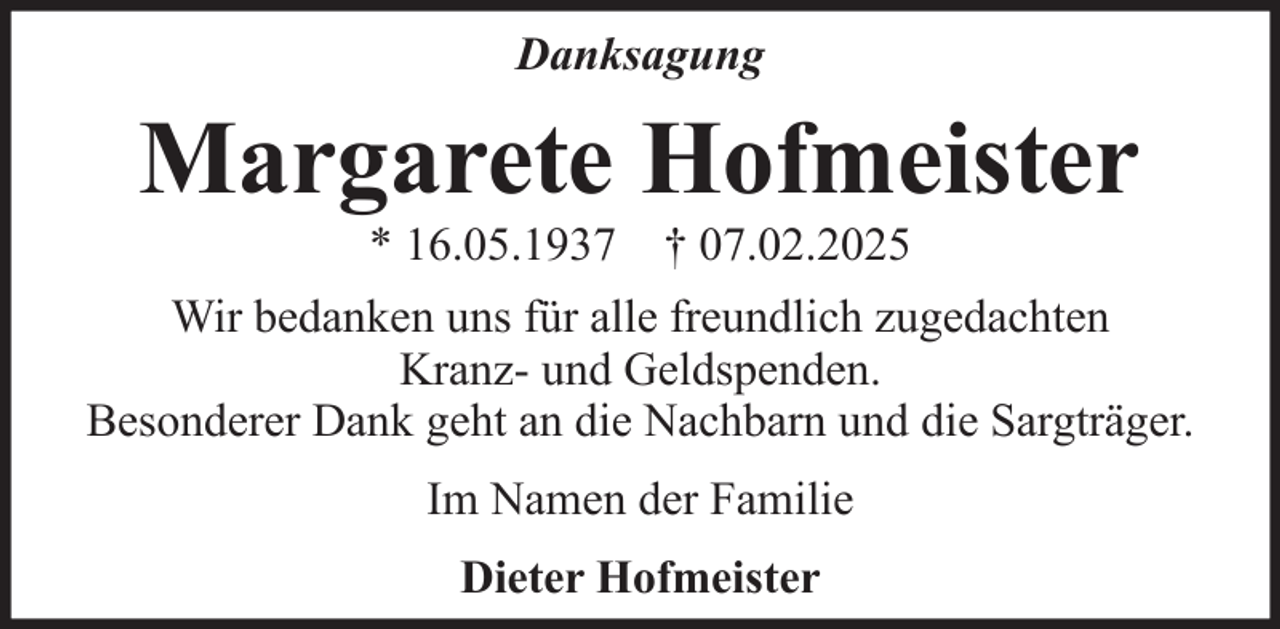 <p>Danksagung</p><p>Margarete Hofmeister<br />* 16.05.1937 † 07.02.2025<br />Wir bedanken uns für alle freundlich zugedachten<br />Kranz- und Geldspenden.<br />Besonderer Dank geht an die Nachbarn und die Sargträger.<br />Im Namen der Familie<br />Dieter Hofmeister</p>