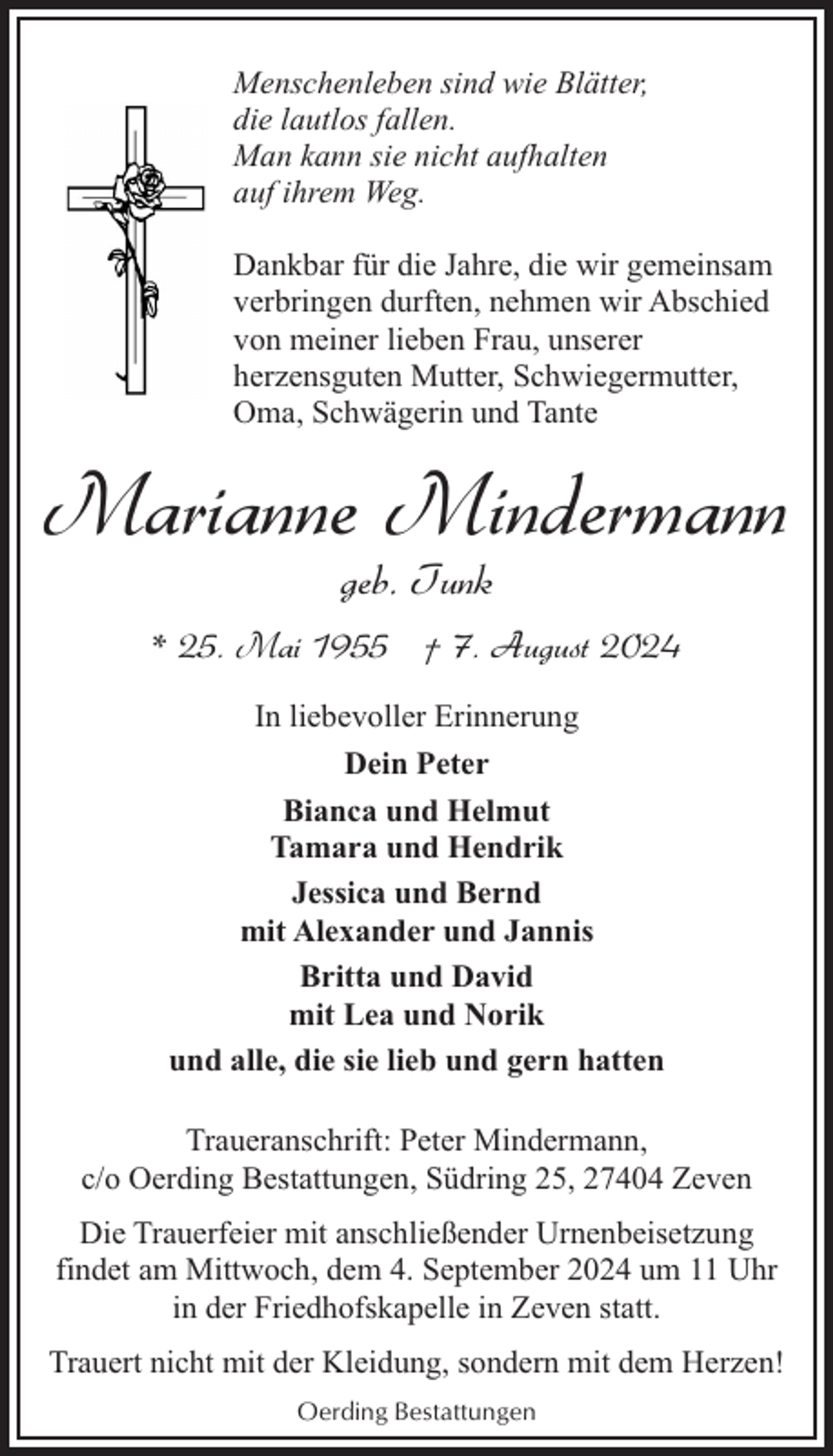 <p>Menschenleben sind wie Blätter,<br />die lautlos fallen.<br />Man kann sie nicht aufhalten<br />auf ihrem Weg.<br />Dankbar für die Jahre, die wir gemeinsam<br />verbringen durften, nehmen wir Abschied<br />von meiner lieben Frau, unserer<br />herzensguten Mutter, Schwiegermutter,<br />Oma, Schwägerin und Tante</p><p>Marianne Mindermann<br />geb. Tunk</p><p>* 25. Mai 1955 † 7. August 2024<br />In liebevoller Erinnerung<br />Dein Peter<br />Bianca und Helmut<br />Tamara und Hendrik<br />Jessica und Bernd<br />mit Alexander und Jannis<br />Britta und David<br />mit Lea und Norik<br />und alle, die sie lieb und gern hatten<br />Traueranschrift: Peter Mindermann,<br />c/o Oerding Bestattungen, Südring 25, 27404 Zeven<br />Die Trauerfeier mit anschließender Urnenbeisetzung<br />findet am Mittwoch, dem 4. September 2024 um 11 Uhr<br />in der Friedhofskapelle in Zeven statt.<br />Trauert nicht mit der Kleidung, sondern mit dem Herzen!<br />Oerding Bestattungen</p>
