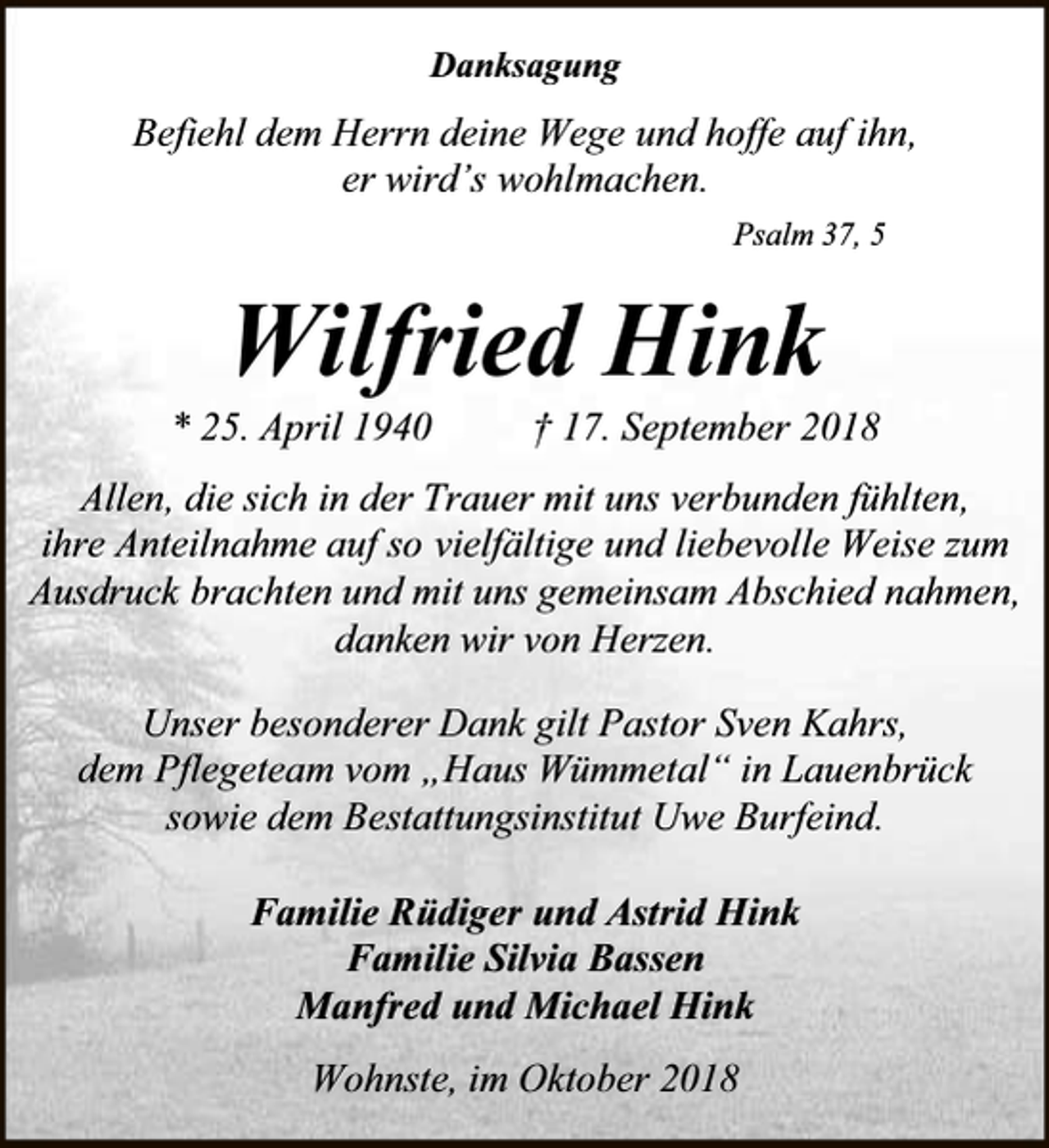 <p>Danksagung</p><p>Befiehl dem Herrn deine Wege und hoffe auf ihn,<br />er wird’s wohlmachen.<br />Psalm 37, 5</p><p>Wilfried Hink</p><p>* 25. April 1940</p><p>† 17. September 2018</p><p>Allen, die sich in der Trauer mit uns verbunden fühlten,<br />ihre Anteilnahme auf so vielfältige und liebevolle Weise zum<br />Ausdruck brachten und mit uns gemeinsam Abschied nahmen,<br />danken wir von Herzen.<br />Unser besonderer Dank gilt Pastor Sven Kahrs,<br />dem Pflegeteam vom „Haus Wümmetal“ in Lauenbrück<br />sowie dem Bestattungsinstitut Uwe Burfeind.<br />Familie Rüdiger und Astrid Hink<br />Familie Silvia Bassen<br />Manfred und Michael Hink<br />Wohnste, im Oktober 2018</p>