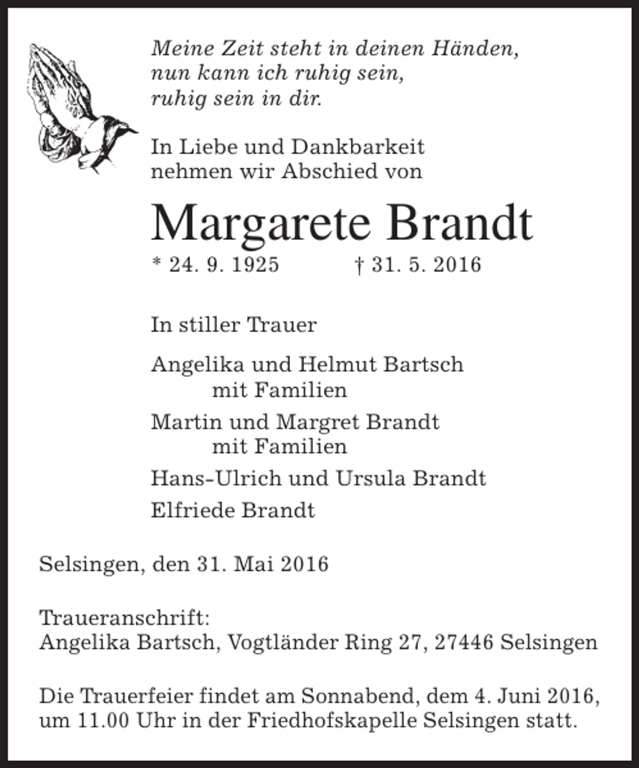 <p>Meine Zeit steht in deinen Händen,<br />nun kann ich ruhig sein,<br />ruhig sein in dir.<br />In Liebe und Dankbarkeit<br />nehmen wir Abschied von</p><p>Margarete Brandt<br />* 24. 9. 1925</p><p>† 31. 5. 2016</p><p>In stiller Trauer<br />Angelika und Helmut Bartsch<br />mit Familien<br />Martin und Margret Brandt<br />mit Familien<br />Hans-Ulrich und Ursula Brandt<br />Elfriede Brandt<br />Selsingen, den 31. Mai 2016<br />Traueranschrift:<br />Angelika Bartsch, Vogtländer Ring 27, 27446 Selsingen<br />Die Trauerfeier findet am Sonnabend, dem 4. Juni 2016,<br />um 11.00 Uhr in der Friedhofskapelle Selsingen statt.</p>