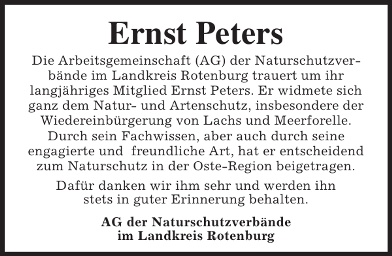 <p>Ernst Peters</p><p>Die Arbeitsgemeinschaft (AG) der Naturschutzverbände im Landkreis Rotenburg trauert um ihr<br />langjähriges Mitglied Ernst Peters. Er widmete sich<br />ganz dem Natur- und Artenschutz, insbesondere der<br />Wiedereinbürgerung von Lachs und Meerforelle.<br />Durch sein Fachwissen, aber auch durch seine<br />engagierte und freundliche Art, hat er entscheidend<br />zum Naturschutz in der Oste-Region beigetragen.<br />Dafür danken wir ihm sehr und werden ihn<br />stets in guter Erinnerung behalten.<br />AG der Naturschutzverbände<br />im Landkreis Rotenburg</p>