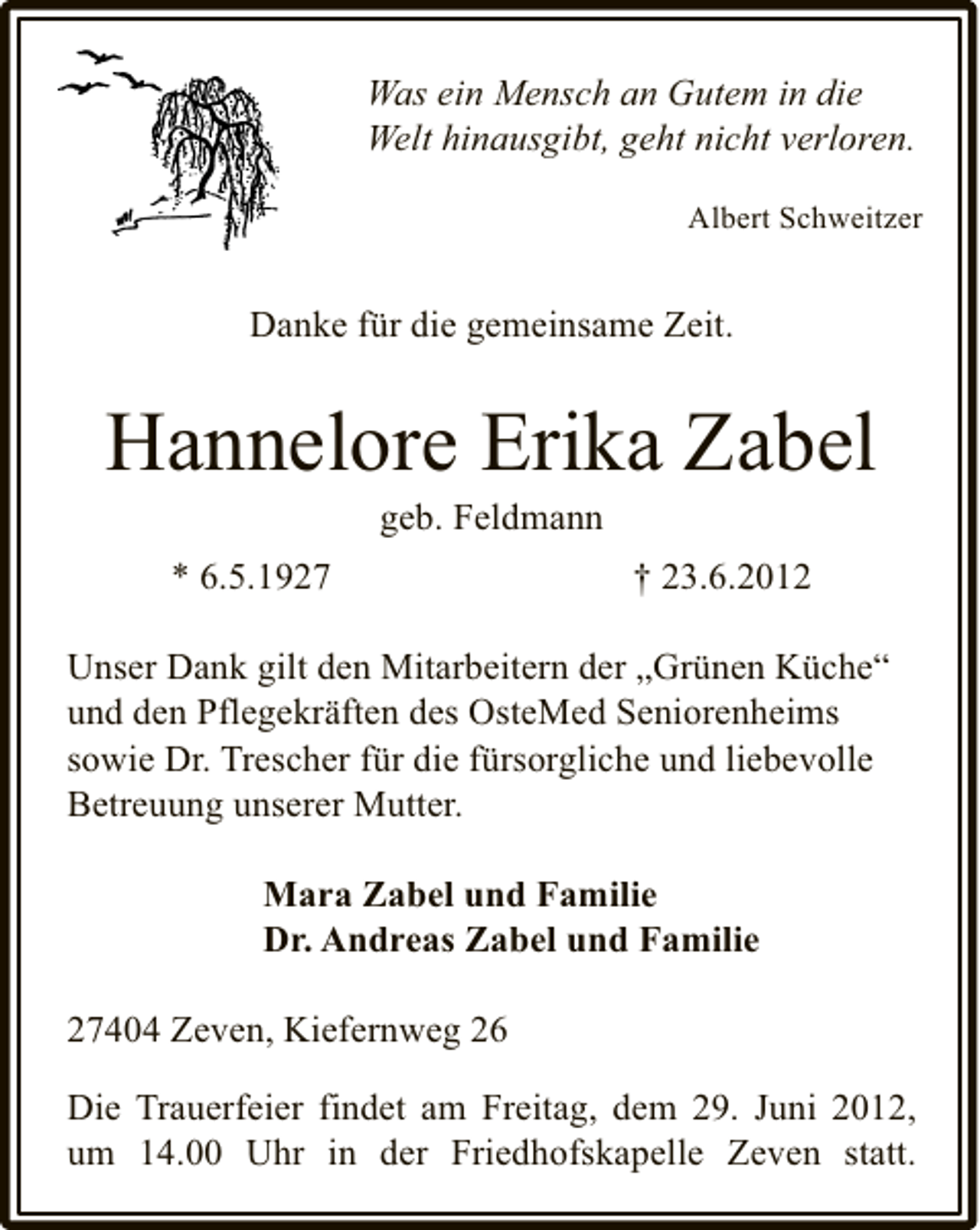 <p>Was ein Mensch an Gutem in die<br />Welt hinausgibt, geht nicht verloren.<br />Albert Schweitzer</p><p>Danke für die gemeinsame Zeit.</p><p>Hannelore Erika Zabel<br />geb. Feldmann</p><p>* 6.5.1927</p><p>† 23.6.2012</p><p>Unser Dank gilt den Mitarbeitern der „Grünen Küche“<br />und den Pflegekräften des OsteMed Seniorenheims<br />sowie Dr. Trescher für die fürsorgliche und liebevolle<br />Betreuung unserer Mutter.<br />Mara Zabel und Familie<br />Dr. Andreas Zabel und Familie<br />27404 Zeven, Kiefernweg 26<br />Die Trauerfeier findet am Freitag, dem 29. Juni 2012,<br />um 14.00 Uhr in der Friedhofskapelle Zeven statt.</p>