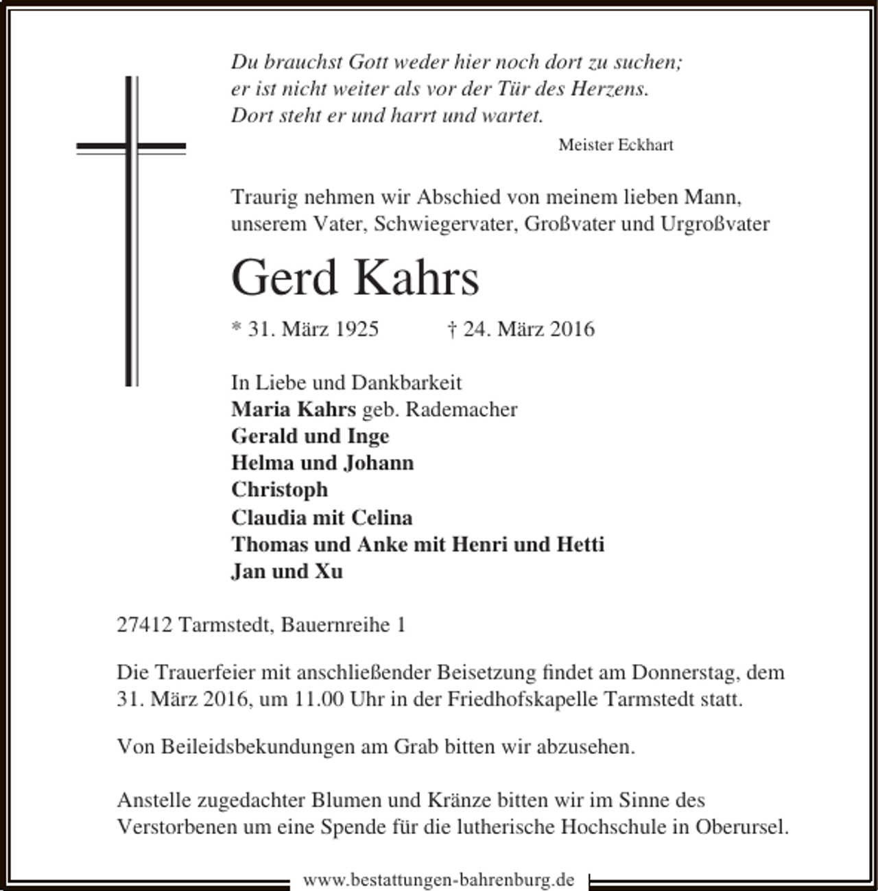 <p>Du brauchst Gott weder hier noch dort zu suchen;<br />er ist nicht weiter als vor der Tür des Herzens.<br />Dort steht er und harrt und wartet.<br />Meister Eckhart</p><p>Traurig nehmen wir Abschied von meinem lieben Mann,<br />unserem Vater, Schwiegervater, Großvater und Urgroßvater</p><p>Gerd Kahrs<br />* 31. März 1925</p><p>† 24. März 2016</p><p>In Liebe und Dankbarkeit<br />Maria Kahrs geb. Rademacher<br />Gerald und Inge<br />Helma und Johann<br />Christoph<br />Claudia mit Celina<br />Thomas und Anke mit Henri und Hetti<br />Jan und Xu<br />27412 Tarmstedt, Bauernreihe 1<br />Die Trauerfeier mit anschließender Beisetzung ﬁndet am Donnerstag, dem<br />31. März 2016, um 11.00 Uhr in der Friedhofskapelle Tarmstedt statt.<br />Von Beileidsbekundungen am Grab bitten wir abzusehen.<br />Anstelle zugedachter Blumen und Kränze bitten wir im Sinne des<br />Verstorbenen um eine Spende für die lutherische Hochschule in Oberursel.<br />www.bestattungen-bahrenburg.de</p>