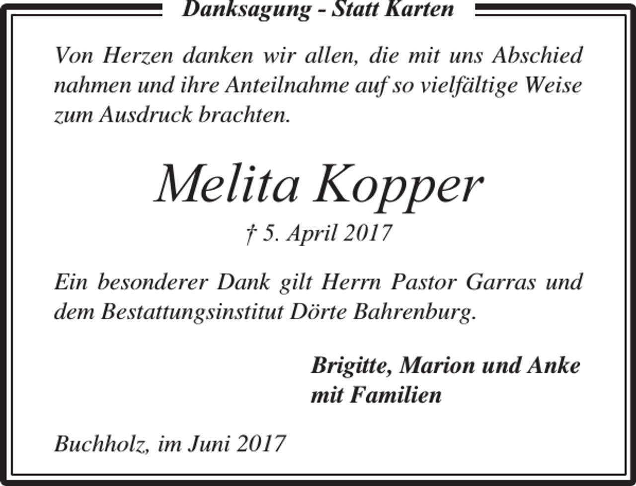 <p>Dankksaggungg - Statt Karten<br />Von Herzen danken wir allen, die mit uns Abschied<br />nahmen und ihre Anteilnahme auf so vielfältige Weise<br />zum Ausdruck brachten.</p><p>Melita Kopper<br />† 5. April 2017</p><p>Ein besonderer Dank gilt Herrn Pastor Garras und<br />dem Bestattungsinstitut Dörte Bahrenburg.<br />Brigitte, Marion und Anke<br />mit Familien<br />Buchholz, im Juni 2017</p>