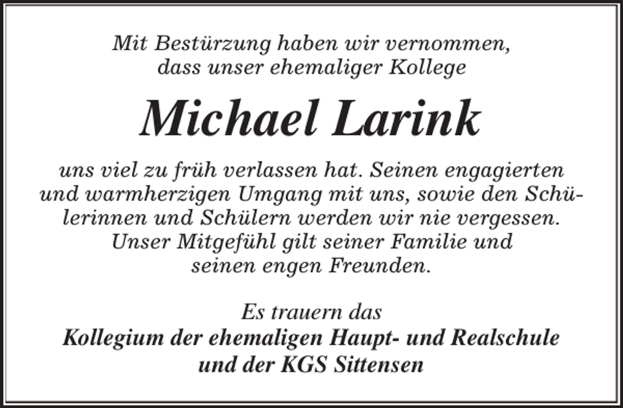 <p>Mit Bestürzung haben wir vernommen,<br />dass unser ehemaliger Kollege</p><p>Michael Larink<br />uns viel zu früh verlassen hat. Seinen engagierten<br />und warmherzigen Umgang mit uns, sowie den Schülerinnen und Schülern werden wir nie vergessen.<br />Unser Mitgefühl gilt seiner Familie und<br />seinen engen Freunden.</p><p>Es trauern das<br />Kollegium der ehemaligen Haupt- und Realschule<br />und der KGS Sittensen</p>
