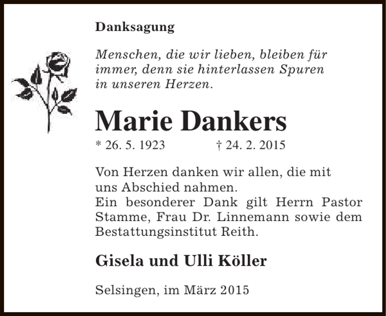 <p>Danksagung<br />Menschen, die wir lieben, bleiben für<br />immer, denn sie hinterlassen Spuren<br />in unseren Herzen.</p><p>Marie Dankers<br />* 26. 5. 1923</p><p>† 24. 2. 2015</p><p>Von Herzen danken wir allen, die mit<br />uns Abschied nahmen.<br />Ein besonderer Dank gilt Herrn Pastor<br />Stamme, Frau Dr. Linnemann sowie dem<br />Bestattungsinstitut Reith.</p><p>Gisela und Ulli Köller<br />Selsingen, im März 2015</p>