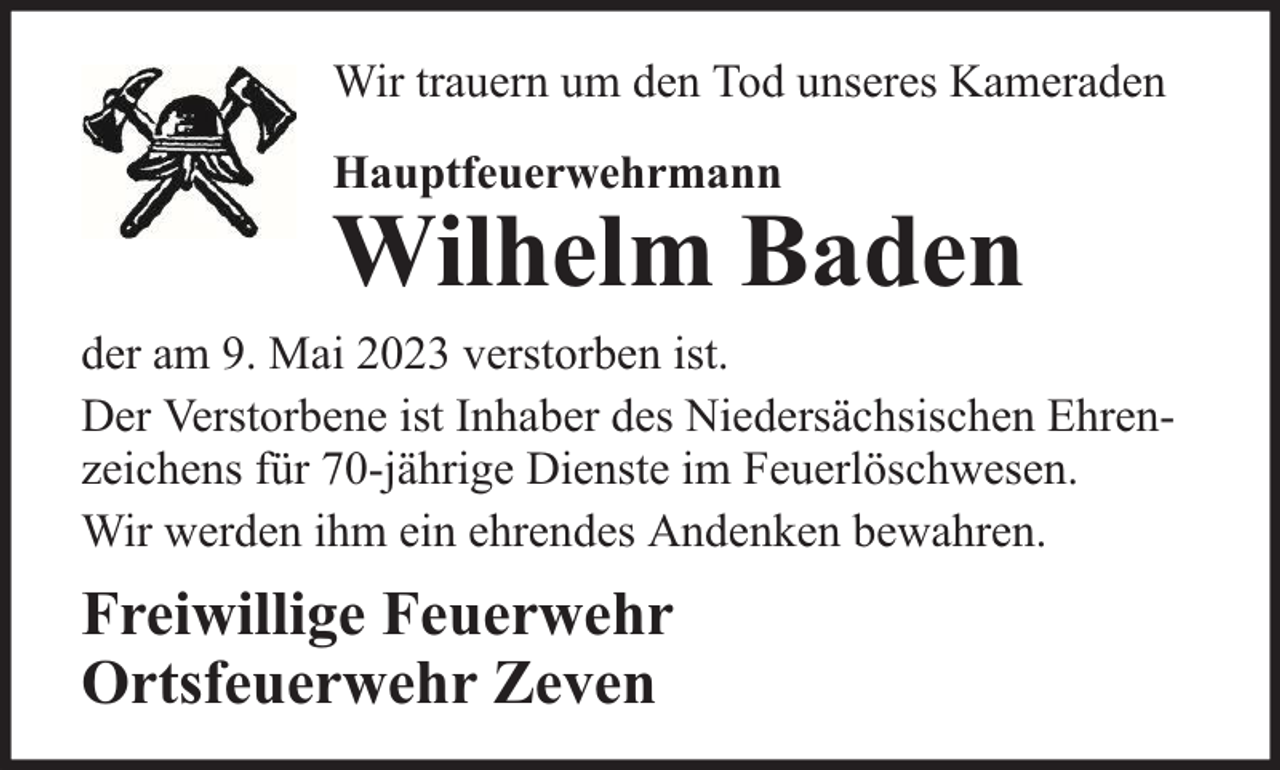 <p>Wir trauern um den Tod unseres Kameraden<br />Hauptfeuerwehrmann</p><p>Wilhelm Baden</p><p>der am 9. Mai 2023 verstorben ist.<br />Der Verstorbene ist Inhaber des Niedersächsischen Ehrenzeichens für 70-jährige Dienste im Feuerlöschwesen.<br />Wir werden ihm ein ehrendes Andenken bewahren.</p><p>Freiwillige Feuerwehr<br />Ortsfeuerwehr Zeven</p>
