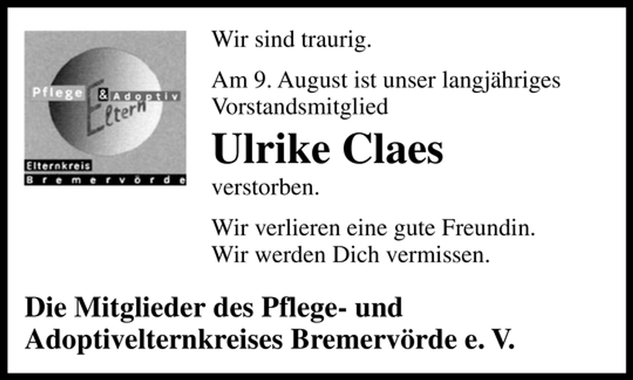 <p>Wir sind traurig.<br />Am 9. August ist unser langjähriges<br />Vorstandsmitglied</p><p>Ulrike Claes<br />verstorben.<br />Wir verlieren eine gute Freundin.<br />Wir werden Dich vermissen.</p><p>Die Mitglieder des Pflege- und<br />Adoptivelternkreises Bremervörde e. V.</p>
