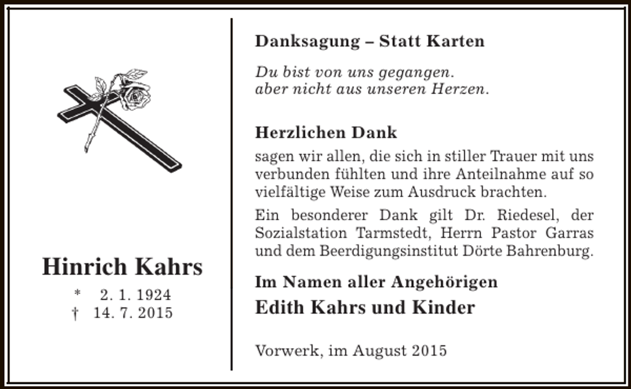 <p>Danksagung – Statt Karten<br />Du bist von uns gegangen.<br />aber nicht aus unseren Herzen.</p><p>Herzlichen Dank</p><p>Hinrich Kahrs<br />* 2. 1. 1924<br />† 14. 7. 2015</p><p>sagen wir allen, die sich in stiller Trauer mit uns<br />verbunden fühlten und ihre Anteilnahme auf so<br />vielfältige Weise zum Ausdruck brachten.<br />Ein besonderer Dank gilt Dr. Riedesel, der<br />Sozialstation Tarmstedt, Herrn Pastor Garras<br />und dem Beerdigungsinstitut Dörte Bahrenburg.</p><p>Im Namen aller Angehörigen</p><p>Edith Kahrs und Kinder<br />Vorwerk, im August 2015</p>