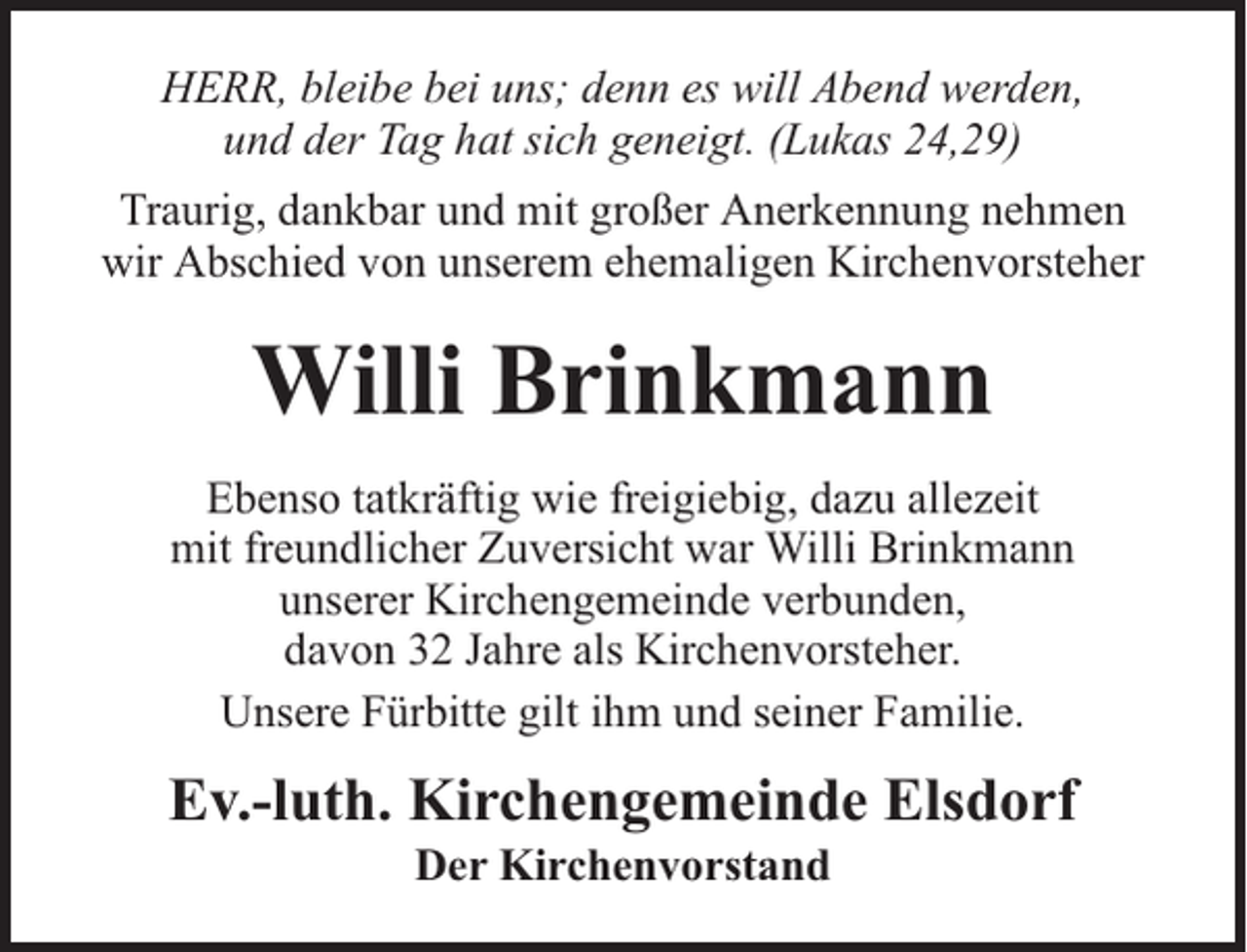 <p>HERR, bleibe bei uns; denn es will Abend werden,<br />und der Tag hat sich geneigt. (Lukas 24,29)<br />Traurig, dankbar und mit großer Anerkennung nehmen<br />wir Abschied von unserem ehemaligen Kirchenvorsteher</p><p>Willi Brinkmann<br />Ebenso tatkräftig wie freigiebig, dazu allezeit<br />mit freundlicher Zuversicht war Willi Brinkmann<br />unserer Kirchengemeinde verbunden,<br />davon 32 Jahre als Kirchenvorsteher.<br />Unsere Fürbitte gilt ihm und seiner Familie.</p><p>Ev.-luth. Kirchengemeinde Elsdorf<br />Der Kirchenvorstand</p>
