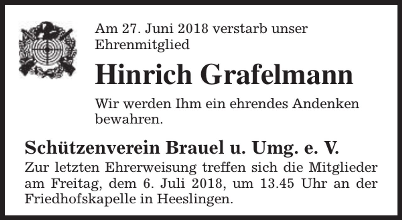 <p>Am 27. Juni 2018 verstarb unser<br />Ehrenmitglied</p><p>Hinrich Grafelmann<br />Wir werden Ihm ein ehrendes Andenken<br />bewahren.</p><p>Schützenverein Brauel u. Umg. e. V.</p><p>Zur letzten Ehrerweisung treffen sich die Mitglieder<br />am Freitag, dem 6. Juli 2018, um 13.45 Uhr an der<br />Friedhofskapelle in Heeslingen.</p>